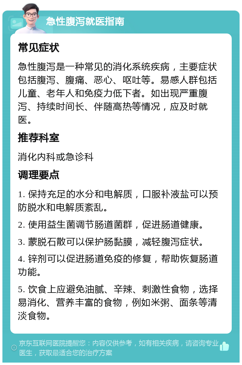 急性腹泻就医指南 常见症状 急性腹泻是一种常见的消化系统疾病，主要症状包括腹泻、腹痛、恶心、呕吐等。易感人群包括儿童、老年人和免疫力低下者。如出现严重腹泻、持续时间长、伴随高热等情况，应及时就医。 推荐科室 消化内科或急诊科 调理要点 1. 保持充足的水分和电解质，口服补液盐可以预防脱水和电解质紊乱。 2. 使用益生菌调节肠道菌群，促进肠道健康。 3. 蒙脱石散可以保护肠黏膜，减轻腹泻症状。 4. 锌剂可以促进肠道免疫的修复，帮助恢复肠道功能。 5. 饮食上应避免油腻、辛辣、刺激性食物，选择易消化、营养丰富的食物，例如米粥、面条等清淡食物。