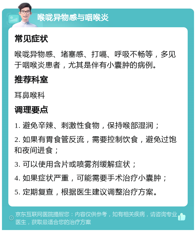 喉咙异物感与咽喉炎 常见症状 喉咙异物感、堵塞感、打嗝、呼吸不畅等，多见于咽喉炎患者，尤其是伴有小囊肿的病例。 推荐科室 耳鼻喉科 调理要点 1. 避免辛辣、刺激性食物，保持喉部湿润； 2. 如果有胃食管反流，需要控制饮食，避免过饱和夜间进食； 3. 可以使用含片或喷雾剂缓解症状； 4. 如果症状严重，可能需要手术治疗小囊肿； 5. 定期复查，根据医生建议调整治疗方案。