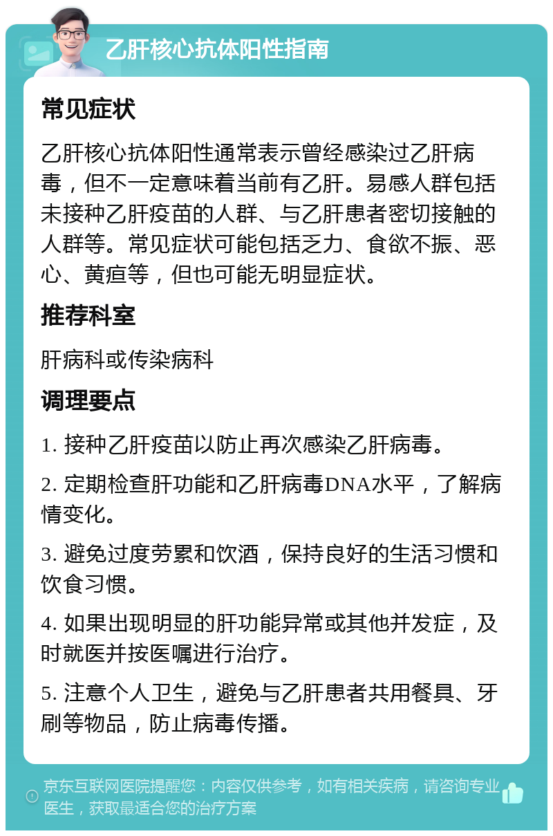 乙肝核心抗体阳性指南 常见症状 乙肝核心抗体阳性通常表示曾经感染过乙肝病毒，但不一定意味着当前有乙肝。易感人群包括未接种乙肝疫苗的人群、与乙肝患者密切接触的人群等。常见症状可能包括乏力、食欲不振、恶心、黄疸等，但也可能无明显症状。 推荐科室 肝病科或传染病科 调理要点 1. 接种乙肝疫苗以防止再次感染乙肝病毒。 2. 定期检查肝功能和乙肝病毒DNA水平，了解病情变化。 3. 避免过度劳累和饮酒，保持良好的生活习惯和饮食习惯。 4. 如果出现明显的肝功能异常或其他并发症，及时就医并按医嘱进行治疗。 5. 注意个人卫生，避免与乙肝患者共用餐具、牙刷等物品，防止病毒传播。