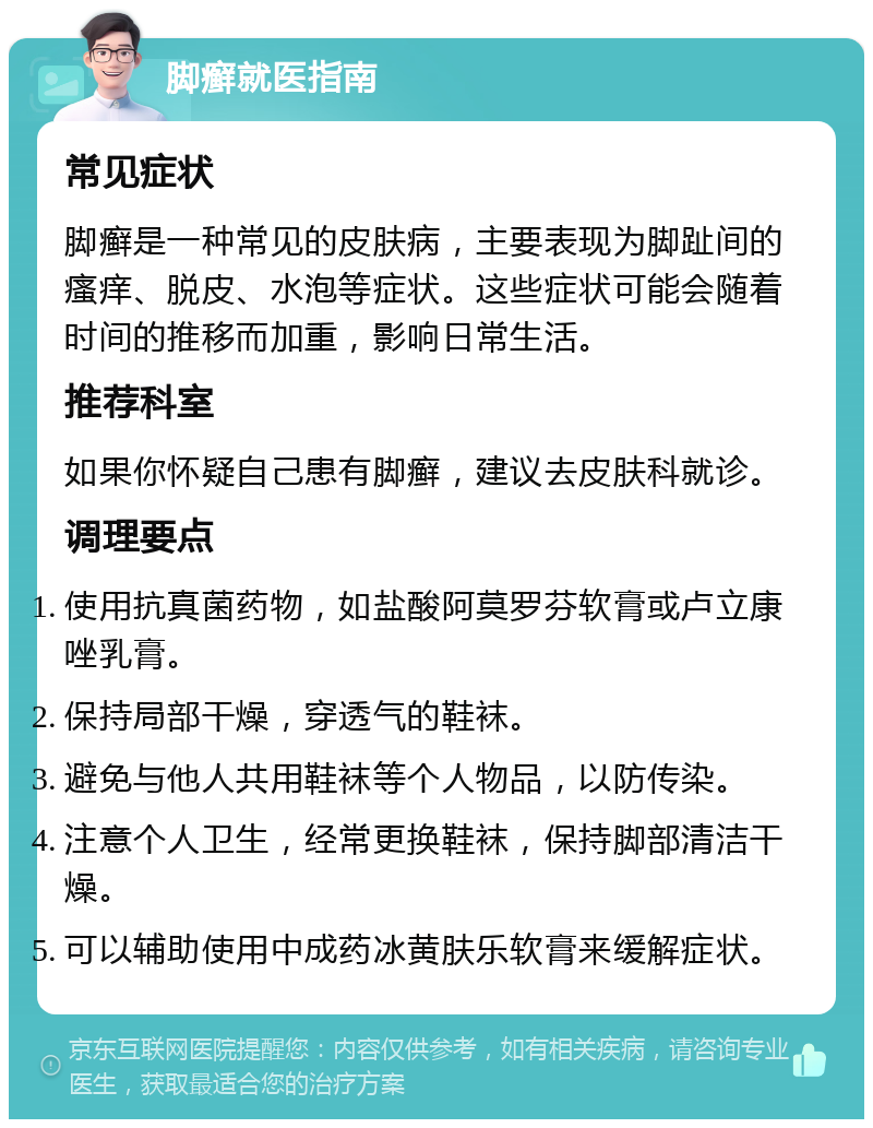 脚癣就医指南 常见症状 脚癣是一种常见的皮肤病，主要表现为脚趾间的瘙痒、脱皮、水泡等症状。这些症状可能会随着时间的推移而加重，影响日常生活。 推荐科室 如果你怀疑自己患有脚癣，建议去皮肤科就诊。 调理要点 使用抗真菌药物，如盐酸阿莫罗芬软膏或卢立康唑乳膏。 保持局部干燥，穿透气的鞋袜。 避免与他人共用鞋袜等个人物品，以防传染。 注意个人卫生，经常更换鞋袜，保持脚部清洁干燥。 可以辅助使用中成药冰黄肤乐软膏来缓解症状。