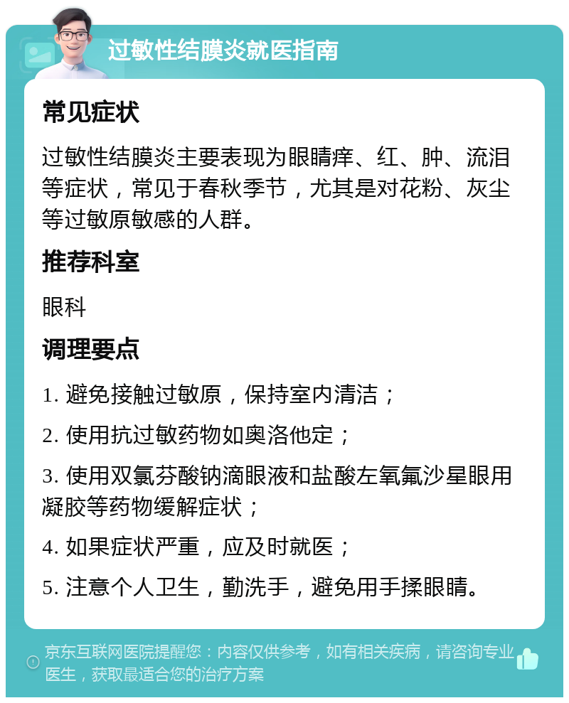 过敏性结膜炎就医指南 常见症状 过敏性结膜炎主要表现为眼睛痒、红、肿、流泪等症状，常见于春秋季节，尤其是对花粉、灰尘等过敏原敏感的人群。 推荐科室 眼科 调理要点 1. 避免接触过敏原，保持室内清洁； 2. 使用抗过敏药物如奥洛他定； 3. 使用双氯芬酸钠滴眼液和盐酸左氧氟沙星眼用凝胶等药物缓解症状； 4. 如果症状严重，应及时就医； 5. 注意个人卫生，勤洗手，避免用手揉眼睛。