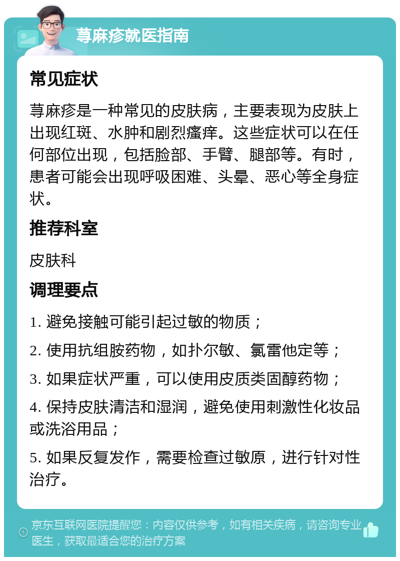 荨麻疹就医指南 常见症状 荨麻疹是一种常见的皮肤病，主要表现为皮肤上出现红斑、水肿和剧烈瘙痒。这些症状可以在任何部位出现，包括脸部、手臂、腿部等。有时，患者可能会出现呼吸困难、头晕、恶心等全身症状。 推荐科室 皮肤科 调理要点 1. 避免接触可能引起过敏的物质； 2. 使用抗组胺药物，如扑尔敏、氯雷他定等； 3. 如果症状严重，可以使用皮质类固醇药物； 4. 保持皮肤清洁和湿润，避免使用刺激性化妆品或洗浴用品； 5. 如果反复发作，需要检查过敏原，进行针对性治疗。