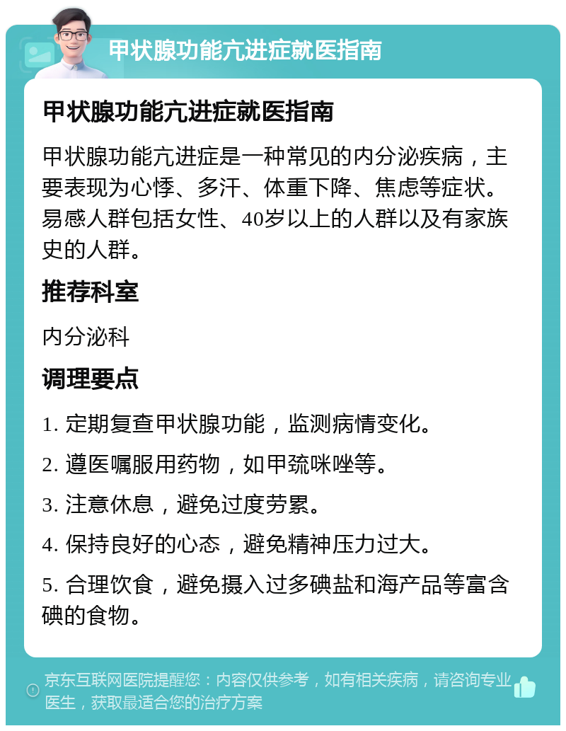 甲状腺功能亢进症就医指南 甲状腺功能亢进症就医指南 甲状腺功能亢进症是一种常见的内分泌疾病，主要表现为心悸、多汗、体重下降、焦虑等症状。易感人群包括女性、40岁以上的人群以及有家族史的人群。 推荐科室 内分泌科 调理要点 1. 定期复查甲状腺功能，监测病情变化。 2. 遵医嘱服用药物，如甲巯咪唑等。 3. 注意休息，避免过度劳累。 4. 保持良好的心态，避免精神压力过大。 5. 合理饮食，避免摄入过多碘盐和海产品等富含碘的食物。