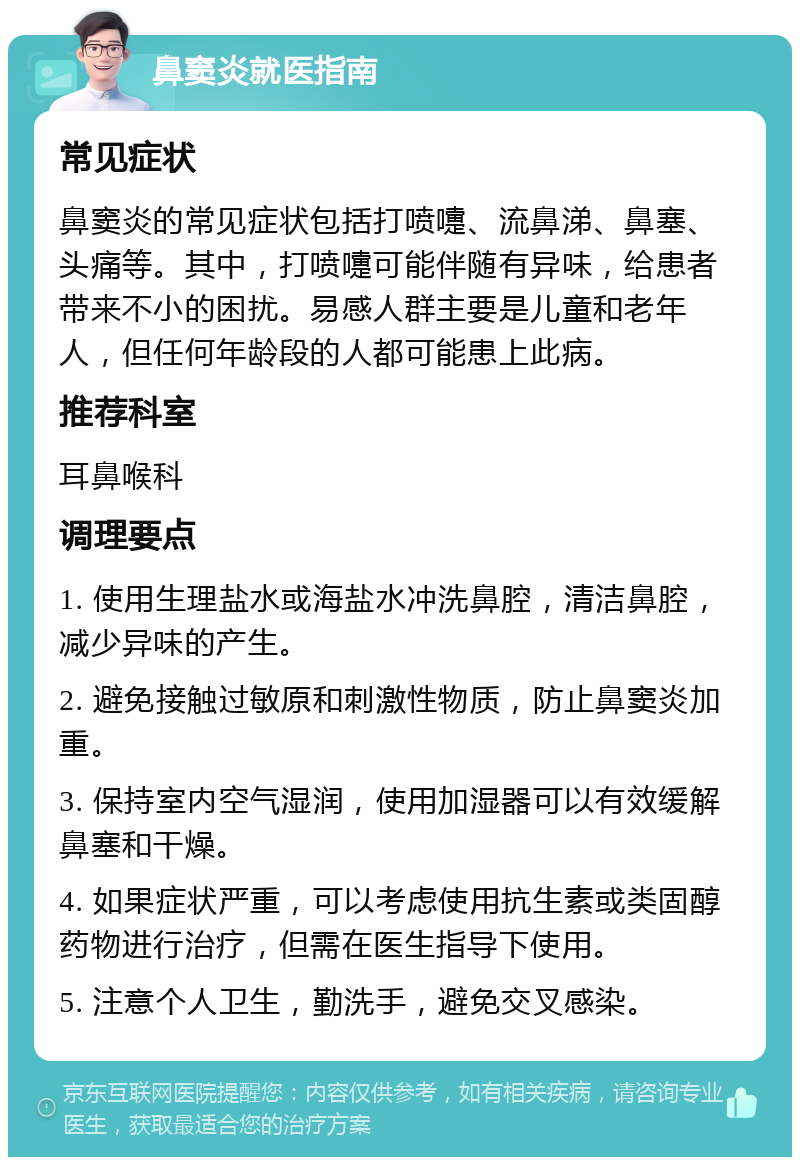 鼻窦炎就医指南 常见症状 鼻窦炎的常见症状包括打喷嚏、流鼻涕、鼻塞、头痛等。其中，打喷嚏可能伴随有异味，给患者带来不小的困扰。易感人群主要是儿童和老年人，但任何年龄段的人都可能患上此病。 推荐科室 耳鼻喉科 调理要点 1. 使用生理盐水或海盐水冲洗鼻腔，清洁鼻腔，减少异味的产生。 2. 避免接触过敏原和刺激性物质，防止鼻窦炎加重。 3. 保持室内空气湿润，使用加湿器可以有效缓解鼻塞和干燥。 4. 如果症状严重，可以考虑使用抗生素或类固醇药物进行治疗，但需在医生指导下使用。 5. 注意个人卫生，勤洗手，避免交叉感染。