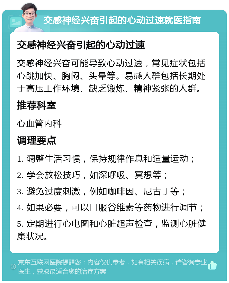 交感神经兴奋引起的心动过速就医指南 交感神经兴奋引起的心动过速 交感神经兴奋可能导致心动过速，常见症状包括心跳加快、胸闷、头晕等。易感人群包括长期处于高压工作环境、缺乏锻炼、精神紧张的人群。 推荐科室 心血管内科 调理要点 1. 调整生活习惯，保持规律作息和适量运动； 2. 学会放松技巧，如深呼吸、冥想等； 3. 避免过度刺激，例如咖啡因、尼古丁等； 4. 如果必要，可以口服谷维素等药物进行调节； 5. 定期进行心电图和心脏超声检查，监测心脏健康状况。