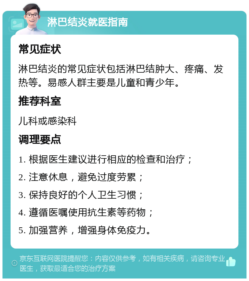 淋巴结炎就医指南 常见症状 淋巴结炎的常见症状包括淋巴结肿大、疼痛、发热等。易感人群主要是儿童和青少年。 推荐科室 儿科或感染科 调理要点 1. 根据医生建议进行相应的检查和治疗； 2. 注意休息，避免过度劳累； 3. 保持良好的个人卫生习惯； 4. 遵循医嘱使用抗生素等药物； 5. 加强营养，增强身体免疫力。