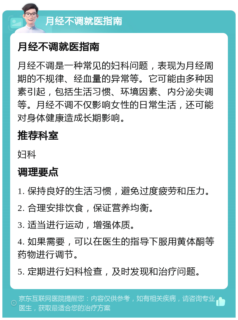 月经不调就医指南 月经不调就医指南 月经不调是一种常见的妇科问题，表现为月经周期的不规律、经血量的异常等。它可能由多种因素引起，包括生活习惯、环境因素、内分泌失调等。月经不调不仅影响女性的日常生活，还可能对身体健康造成长期影响。 推荐科室 妇科 调理要点 1. 保持良好的生活习惯，避免过度疲劳和压力。 2. 合理安排饮食，保证营养均衡。 3. 适当进行运动，增强体质。 4. 如果需要，可以在医生的指导下服用黄体酮等药物进行调节。 5. 定期进行妇科检查，及时发现和治疗问题。