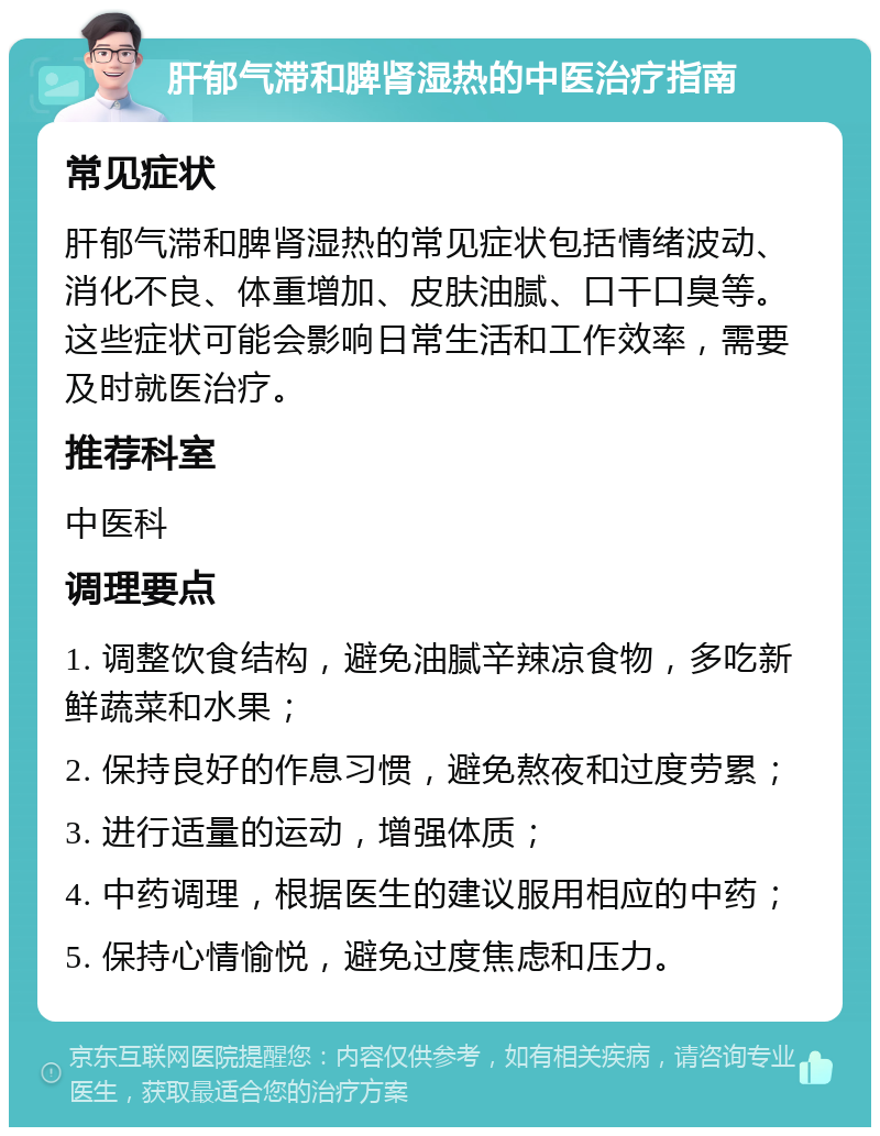 肝郁气滞和脾肾湿热的中医治疗指南 常见症状 肝郁气滞和脾肾湿热的常见症状包括情绪波动、消化不良、体重增加、皮肤油腻、口干口臭等。这些症状可能会影响日常生活和工作效率，需要及时就医治疗。 推荐科室 中医科 调理要点 1. 调整饮食结构，避免油腻辛辣凉食物，多吃新鲜蔬菜和水果； 2. 保持良好的作息习惯，避免熬夜和过度劳累； 3. 进行适量的运动，增强体质； 4. 中药调理，根据医生的建议服用相应的中药； 5. 保持心情愉悦，避免过度焦虑和压力。