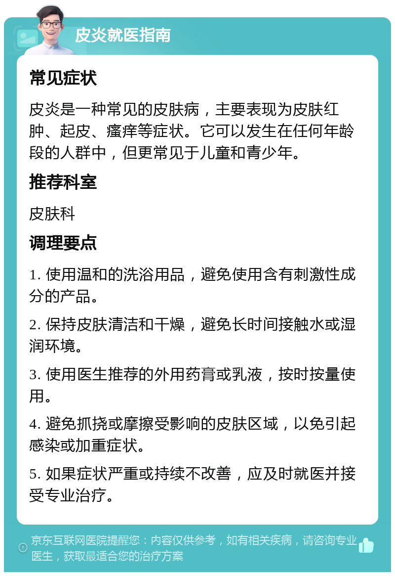 皮炎就医指南 常见症状 皮炎是一种常见的皮肤病，主要表现为皮肤红肿、起皮、瘙痒等症状。它可以发生在任何年龄段的人群中，但更常见于儿童和青少年。 推荐科室 皮肤科 调理要点 1. 使用温和的洗浴用品，避免使用含有刺激性成分的产品。 2. 保持皮肤清洁和干燥，避免长时间接触水或湿润环境。 3. 使用医生推荐的外用药膏或乳液，按时按量使用。 4. 避免抓挠或摩擦受影响的皮肤区域，以免引起感染或加重症状。 5. 如果症状严重或持续不改善，应及时就医并接受专业治疗。