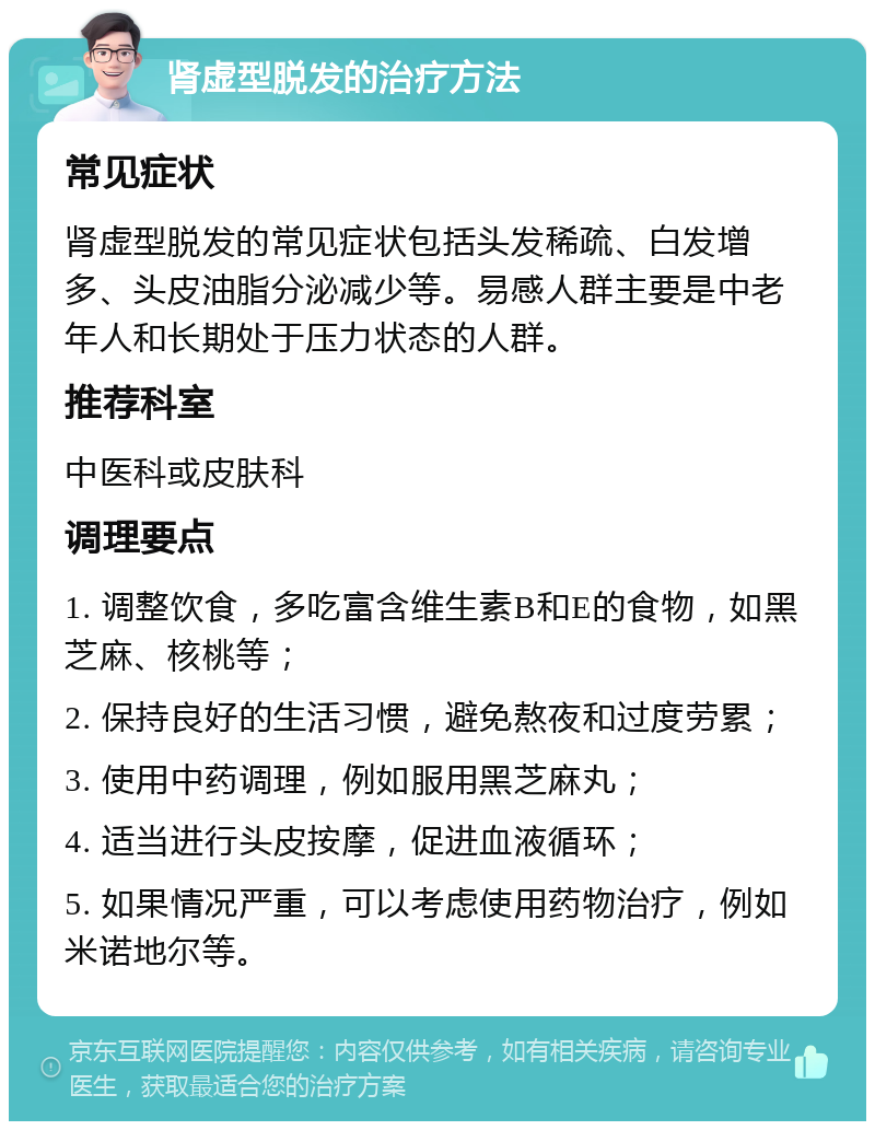 肾虚型脱发的治疗方法 常见症状 肾虚型脱发的常见症状包括头发稀疏、白发增多、头皮油脂分泌减少等。易感人群主要是中老年人和长期处于压力状态的人群。 推荐科室 中医科或皮肤科 调理要点 1. 调整饮食，多吃富含维生素B和E的食物，如黑芝麻、核桃等； 2. 保持良好的生活习惯，避免熬夜和过度劳累； 3. 使用中药调理，例如服用黑芝麻丸； 4. 适当进行头皮按摩，促进血液循环； 5. 如果情况严重，可以考虑使用药物治疗，例如米诺地尔等。