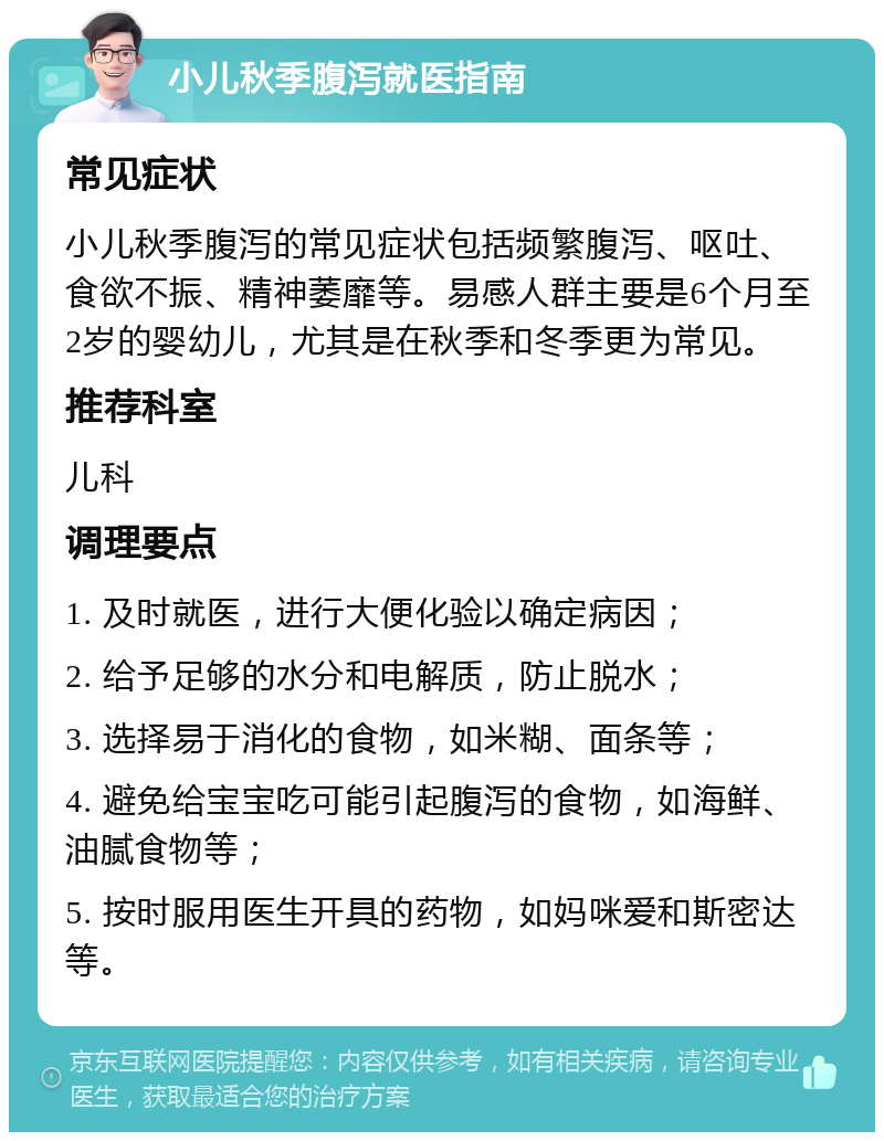 小儿秋季腹泻就医指南 常见症状 小儿秋季腹泻的常见症状包括频繁腹泻、呕吐、食欲不振、精神萎靡等。易感人群主要是6个月至2岁的婴幼儿，尤其是在秋季和冬季更为常见。 推荐科室 儿科 调理要点 1. 及时就医，进行大便化验以确定病因； 2. 给予足够的水分和电解质，防止脱水； 3. 选择易于消化的食物，如米糊、面条等； 4. 避免给宝宝吃可能引起腹泻的食物，如海鲜、油腻食物等； 5. 按时服用医生开具的药物，如妈咪爱和斯密达等。