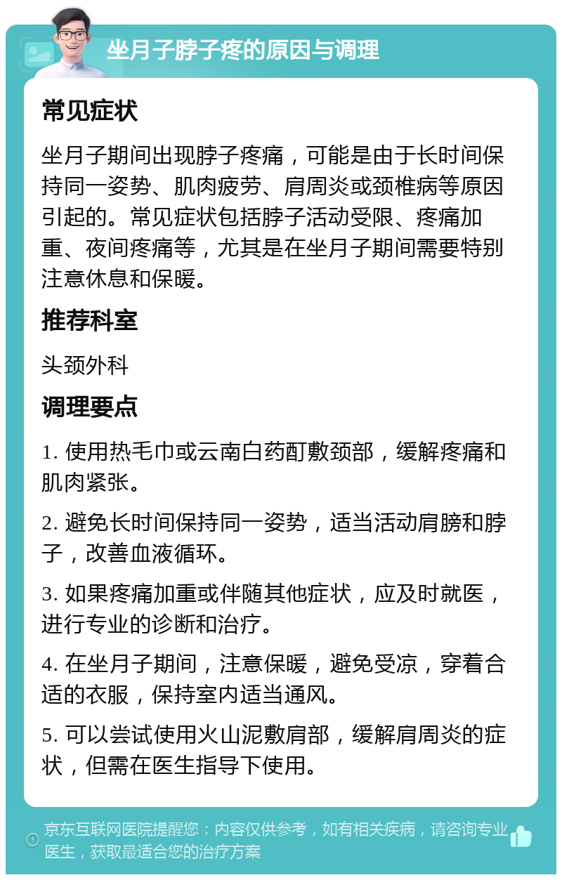 坐月子脖子疼的原因与调理 常见症状 坐月子期间出现脖子疼痛，可能是由于长时间保持同一姿势、肌肉疲劳、肩周炎或颈椎病等原因引起的。常见症状包括脖子活动受限、疼痛加重、夜间疼痛等，尤其是在坐月子期间需要特别注意休息和保暖。 推荐科室 头颈外科 调理要点 1. 使用热毛巾或云南白药酊敷颈部，缓解疼痛和肌肉紧张。 2. 避免长时间保持同一姿势，适当活动肩膀和脖子，改善血液循环。 3. 如果疼痛加重或伴随其他症状，应及时就医，进行专业的诊断和治疗。 4. 在坐月子期间，注意保暖，避免受凉，穿着合适的衣服，保持室内适当通风。 5. 可以尝试使用火山泥敷肩部，缓解肩周炎的症状，但需在医生指导下使用。