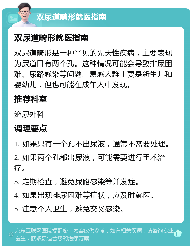 双尿道畸形就医指南 双尿道畸形就医指南 双尿道畸形是一种罕见的先天性疾病，主要表现为尿道口有两个孔。这种情况可能会导致排尿困难、尿路感染等问题。易感人群主要是新生儿和婴幼儿，但也可能在成年人中发现。 推荐科室 泌尿外科 调理要点 1. 如果只有一个孔不出尿液，通常不需要处理。 2. 如果两个孔都出尿液，可能需要进行手术治疗。 3. 定期检查，避免尿路感染等并发症。 4. 如果出现排尿困难等症状，应及时就医。 5. 注意个人卫生，避免交叉感染。