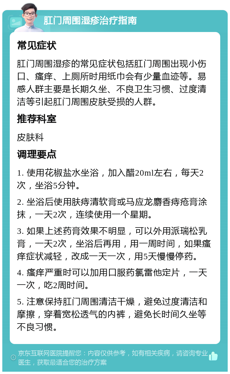 肛门周围湿疹治疗指南 常见症状 肛门周围湿疹的常见症状包括肛门周围出现小伤口、瘙痒、上厕所时用纸巾会有少量血迹等。易感人群主要是长期久坐、不良卫生习惯、过度清洁等引起肛门周围皮肤受损的人群。 推荐科室 皮肤科 调理要点 1. 使用花椒盐水坐浴，加入醋20ml左右，每天2次，坐浴5分钟。 2. 坐浴后使用肤痔清软膏或马应龙麝香痔疮膏涂抹，一天2次，连续使用一个星期。 3. 如果上述药膏效果不明显，可以外用派瑞松乳膏，一天2次，坐浴后再用，用一周时间，如果瘙痒症状减轻，改成一天一次，用5天慢慢停药。 4. 瘙痒严重时可以加用口服药氯雷他定片，一天一次，吃2周时间。 5. 注意保持肛门周围清洁干燥，避免过度清洁和摩擦，穿着宽松透气的内裤，避免长时间久坐等不良习惯。