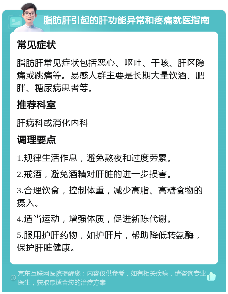 脂肪肝引起的肝功能异常和疼痛就医指南 常见症状 脂肪肝常见症状包括恶心、呕吐、干咳、肝区隐痛或跳痛等。易感人群主要是长期大量饮酒、肥胖、糖尿病患者等。 推荐科室 肝病科或消化内科 调理要点 1.规律生活作息，避免熬夜和过度劳累。 2.戒酒，避免酒精对肝脏的进一步损害。 3.合理饮食，控制体重，减少高脂、高糖食物的摄入。 4.适当运动，增强体质，促进新陈代谢。 5.服用护肝药物，如护肝片，帮助降低转氨酶，保护肝脏健康。