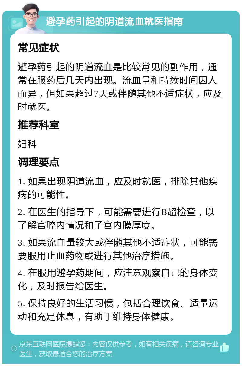 避孕药引起的阴道流血就医指南 常见症状 避孕药引起的阴道流血是比较常见的副作用，通常在服药后几天内出现。流血量和持续时间因人而异，但如果超过7天或伴随其他不适症状，应及时就医。 推荐科室 妇科 调理要点 1. 如果出现阴道流血，应及时就医，排除其他疾病的可能性。 2. 在医生的指导下，可能需要进行B超检查，以了解宫腔内情况和子宫内膜厚度。 3. 如果流血量较大或伴随其他不适症状，可能需要服用止血药物或进行其他治疗措施。 4. 在服用避孕药期间，应注意观察自己的身体变化，及时报告给医生。 5. 保持良好的生活习惯，包括合理饮食、适量运动和充足休息，有助于维持身体健康。