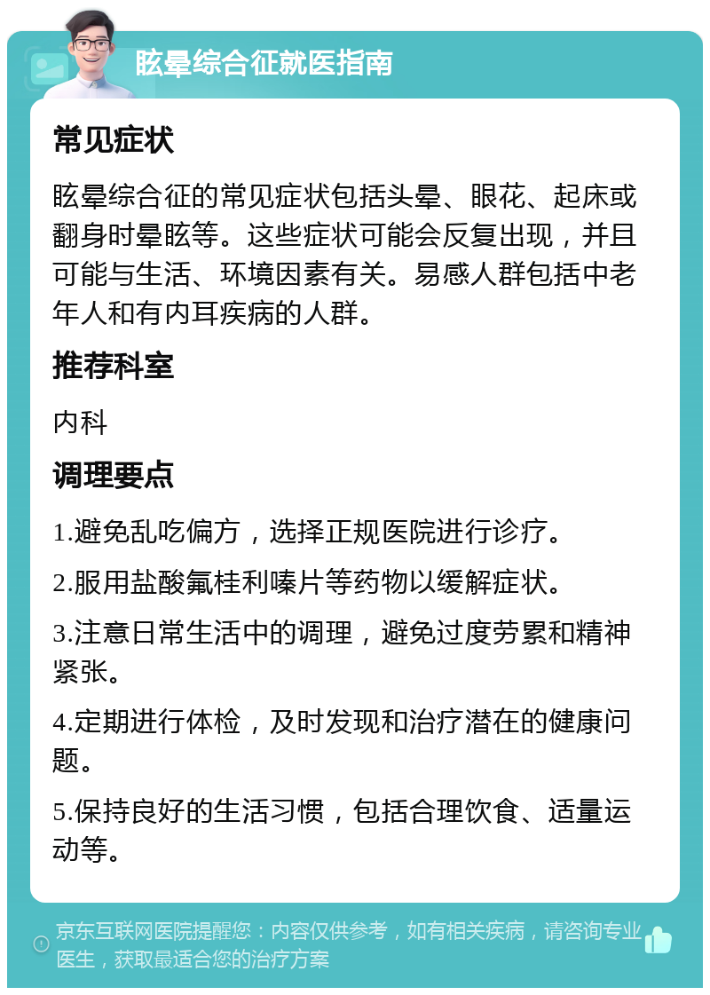 眩晕综合征就医指南 常见症状 眩晕综合征的常见症状包括头晕、眼花、起床或翻身时晕眩等。这些症状可能会反复出现，并且可能与生活、环境因素有关。易感人群包括中老年人和有内耳疾病的人群。 推荐科室 内科 调理要点 1.避免乱吃偏方，选择正规医院进行诊疗。 2.服用盐酸氟桂利嗪片等药物以缓解症状。 3.注意日常生活中的调理，避免过度劳累和精神紧张。 4.定期进行体检，及时发现和治疗潜在的健康问题。 5.保持良好的生活习惯，包括合理饮食、适量运动等。