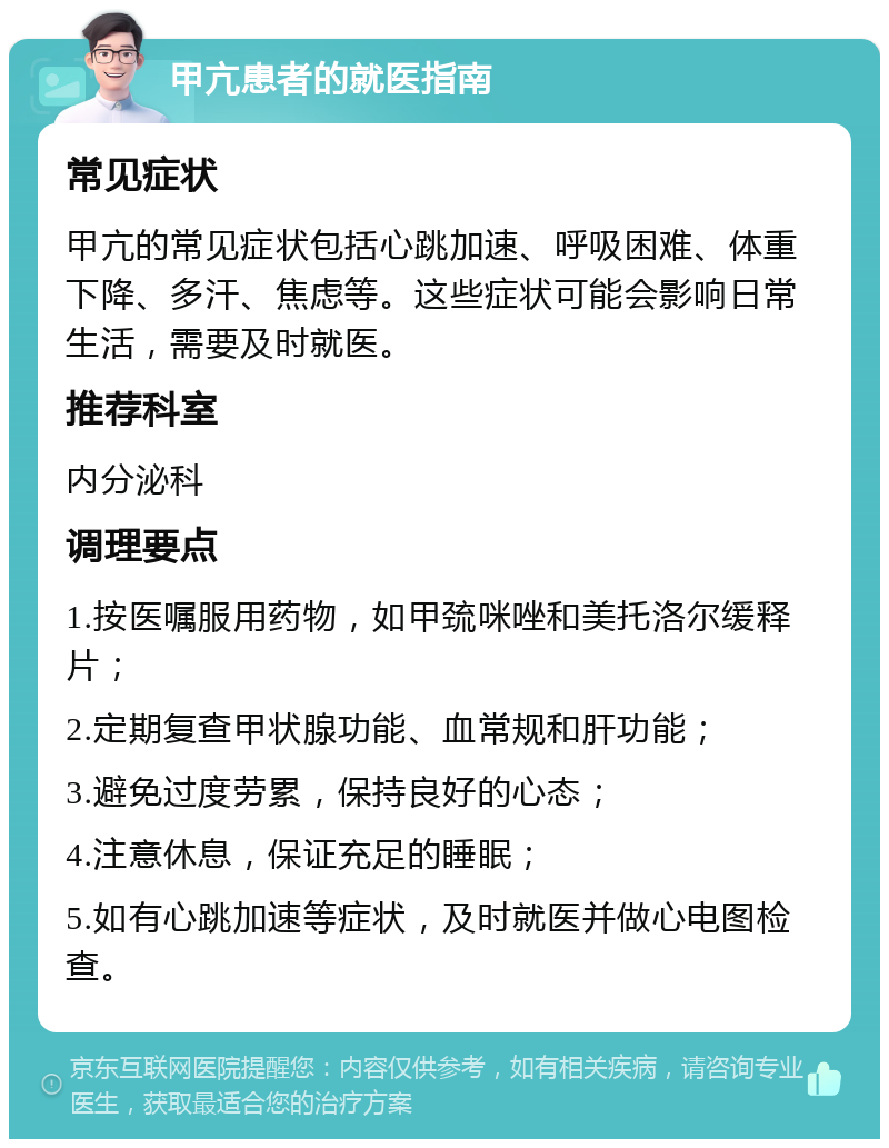 甲亢患者的就医指南 常见症状 甲亢的常见症状包括心跳加速、呼吸困难、体重下降、多汗、焦虑等。这些症状可能会影响日常生活，需要及时就医。 推荐科室 内分泌科 调理要点 1.按医嘱服用药物，如甲巯咪唑和美托洛尔缓释片； 2.定期复查甲状腺功能、血常规和肝功能； 3.避免过度劳累，保持良好的心态； 4.注意休息，保证充足的睡眠； 5.如有心跳加速等症状，及时就医并做心电图检查。