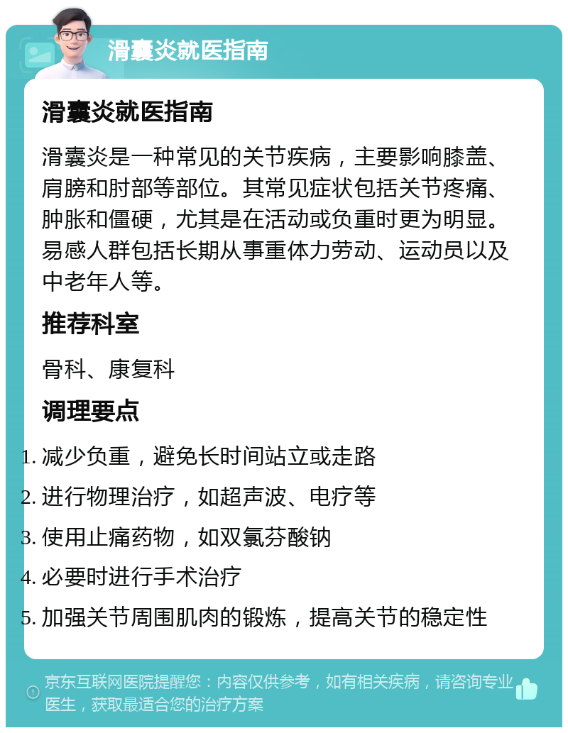 滑囊炎就医指南 滑囊炎就医指南 滑囊炎是一种常见的关节疾病，主要影响膝盖、肩膀和肘部等部位。其常见症状包括关节疼痛、肿胀和僵硬，尤其是在活动或负重时更为明显。易感人群包括长期从事重体力劳动、运动员以及中老年人等。 推荐科室 骨科、康复科 调理要点 减少负重，避免长时间站立或走路 进行物理治疗，如超声波、电疗等 使用止痛药物，如双氯芬酸钠 必要时进行手术治疗 加强关节周围肌肉的锻炼，提高关节的稳定性