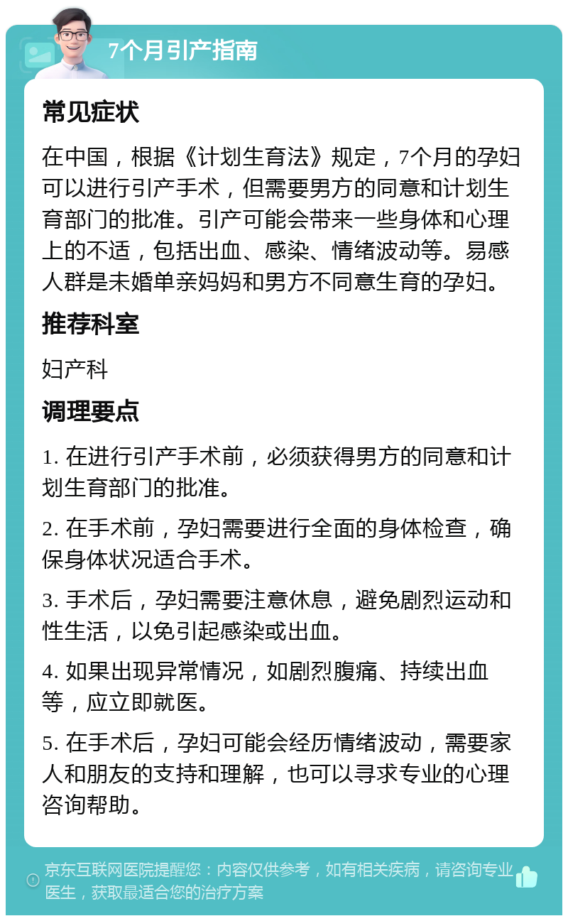 7个月引产指南 常见症状 在中国，根据《计划生育法》规定，7个月的孕妇可以进行引产手术，但需要男方的同意和计划生育部门的批准。引产可能会带来一些身体和心理上的不适，包括出血、感染、情绪波动等。易感人群是未婚单亲妈妈和男方不同意生育的孕妇。 推荐科室 妇产科 调理要点 1. 在进行引产手术前，必须获得男方的同意和计划生育部门的批准。 2. 在手术前，孕妇需要进行全面的身体检查，确保身体状况适合手术。 3. 手术后，孕妇需要注意休息，避免剧烈运动和性生活，以免引起感染或出血。 4. 如果出现异常情况，如剧烈腹痛、持续出血等，应立即就医。 5. 在手术后，孕妇可能会经历情绪波动，需要家人和朋友的支持和理解，也可以寻求专业的心理咨询帮助。