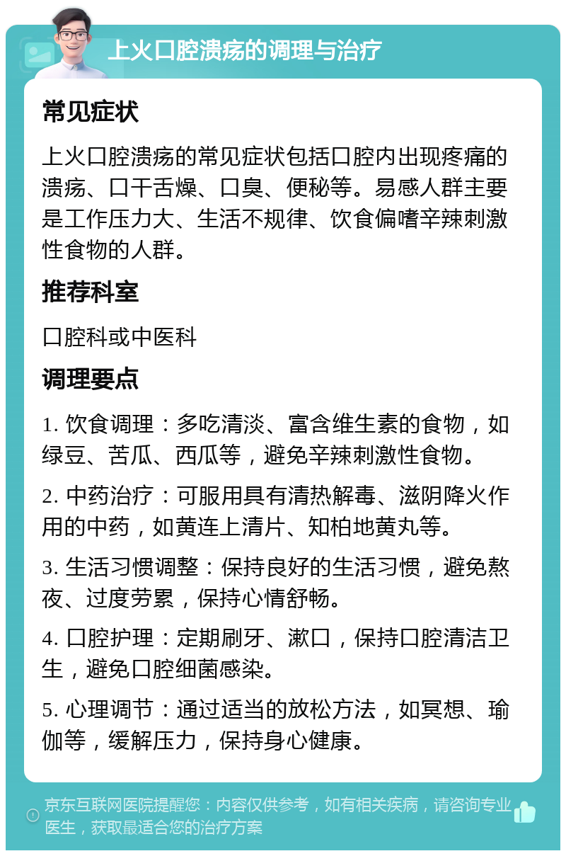 上火口腔溃疡的调理与治疗 常见症状 上火口腔溃疡的常见症状包括口腔内出现疼痛的溃疡、口干舌燥、口臭、便秘等。易感人群主要是工作压力大、生活不规律、饮食偏嗜辛辣刺激性食物的人群。 推荐科室 口腔科或中医科 调理要点 1. 饮食调理：多吃清淡、富含维生素的食物，如绿豆、苦瓜、西瓜等，避免辛辣刺激性食物。 2. 中药治疗：可服用具有清热解毒、滋阴降火作用的中药，如黄连上清片、知柏地黄丸等。 3. 生活习惯调整：保持良好的生活习惯，避免熬夜、过度劳累，保持心情舒畅。 4. 口腔护理：定期刷牙、漱口，保持口腔清洁卫生，避免口腔细菌感染。 5. 心理调节：通过适当的放松方法，如冥想、瑜伽等，缓解压力，保持身心健康。