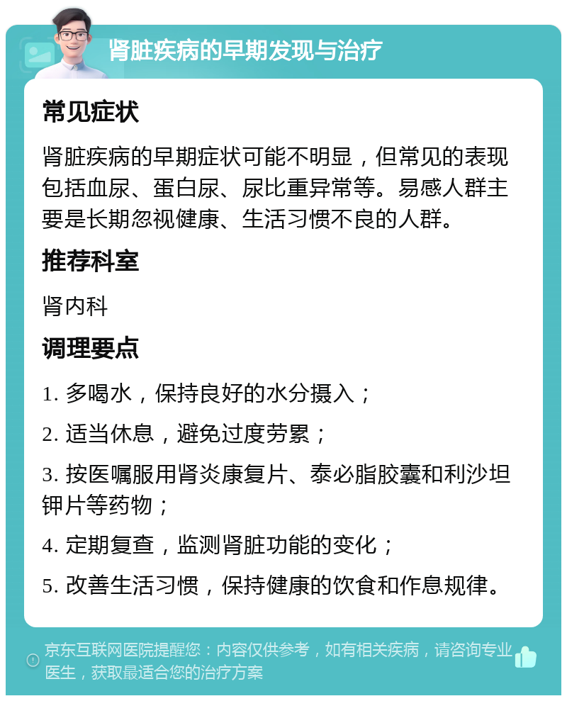 肾脏疾病的早期发现与治疗 常见症状 肾脏疾病的早期症状可能不明显，但常见的表现包括血尿、蛋白尿、尿比重异常等。易感人群主要是长期忽视健康、生活习惯不良的人群。 推荐科室 肾内科 调理要点 1. 多喝水，保持良好的水分摄入； 2. 适当休息，避免过度劳累； 3. 按医嘱服用肾炎康复片、泰必脂胶囊和利沙坦钾片等药物； 4. 定期复查，监测肾脏功能的变化； 5. 改善生活习惯，保持健康的饮食和作息规律。