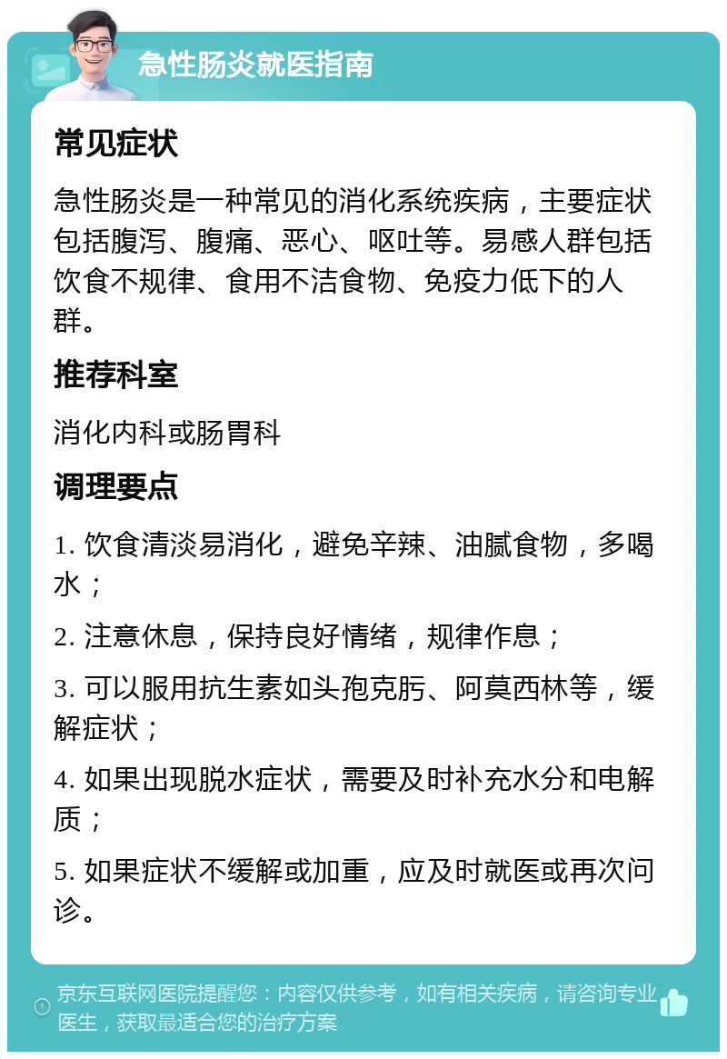 急性肠炎就医指南 常见症状 急性肠炎是一种常见的消化系统疾病，主要症状包括腹泻、腹痛、恶心、呕吐等。易感人群包括饮食不规律、食用不洁食物、免疫力低下的人群。 推荐科室 消化内科或肠胃科 调理要点 1. 饮食清淡易消化，避免辛辣、油腻食物，多喝水； 2. 注意休息，保持良好情绪，规律作息； 3. 可以服用抗生素如头孢克肟、阿莫西林等，缓解症状； 4. 如果出现脱水症状，需要及时补充水分和电解质； 5. 如果症状不缓解或加重，应及时就医或再次问诊。