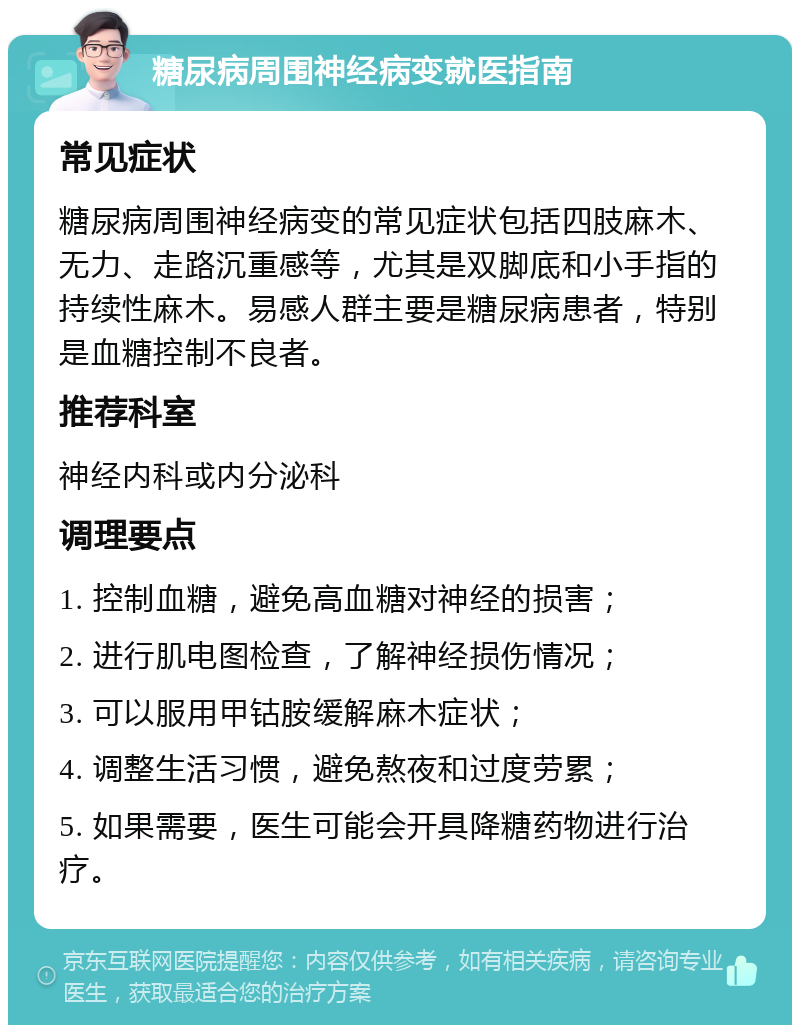 糖尿病周围神经病变就医指南 常见症状 糖尿病周围神经病变的常见症状包括四肢麻木、无力、走路沉重感等，尤其是双脚底和小手指的持续性麻木。易感人群主要是糖尿病患者，特别是血糖控制不良者。 推荐科室 神经内科或内分泌科 调理要点 1. 控制血糖，避免高血糖对神经的损害； 2. 进行肌电图检查，了解神经损伤情况； 3. 可以服用甲钴胺缓解麻木症状； 4. 调整生活习惯，避免熬夜和过度劳累； 5. 如果需要，医生可能会开具降糖药物进行治疗。