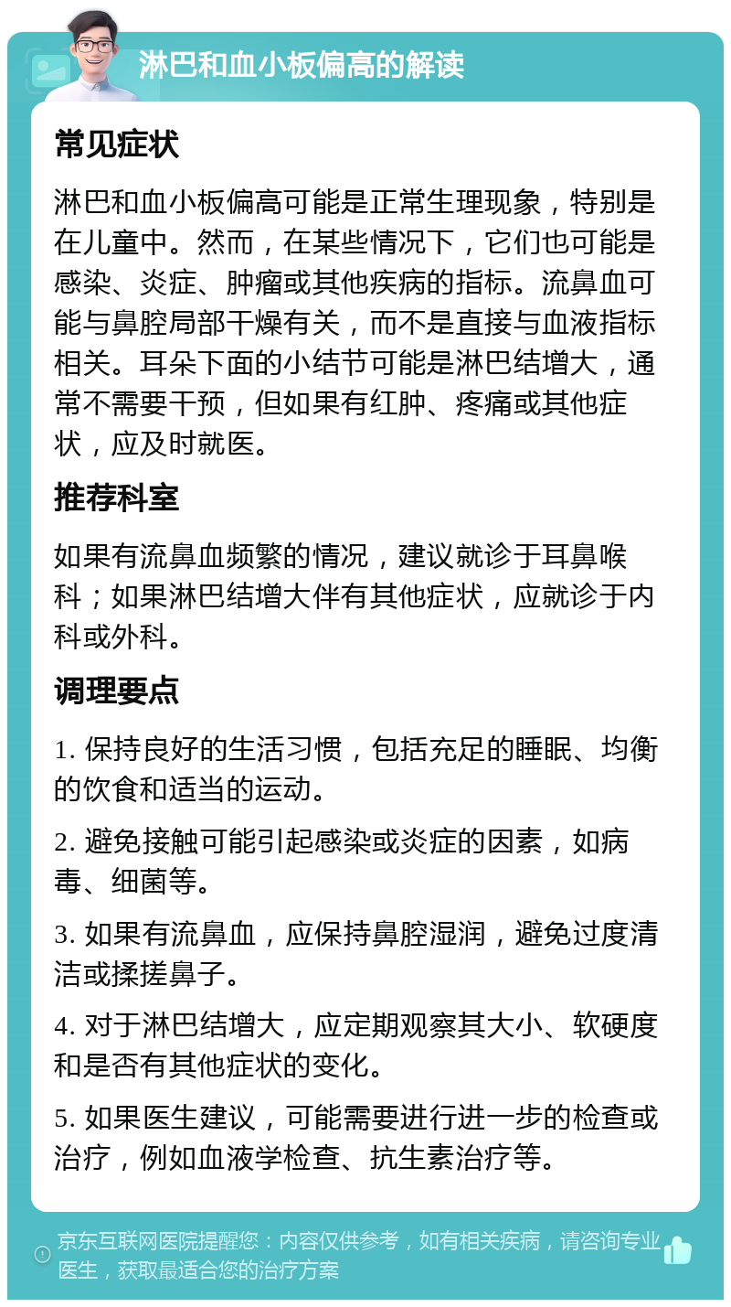 淋巴和血小板偏高的解读 常见症状 淋巴和血小板偏高可能是正常生理现象，特别是在儿童中。然而，在某些情况下，它们也可能是感染、炎症、肿瘤或其他疾病的指标。流鼻血可能与鼻腔局部干燥有关，而不是直接与血液指标相关。耳朵下面的小结节可能是淋巴结增大，通常不需要干预，但如果有红肿、疼痛或其他症状，应及时就医。 推荐科室 如果有流鼻血频繁的情况，建议就诊于耳鼻喉科；如果淋巴结增大伴有其他症状，应就诊于内科或外科。 调理要点 1. 保持良好的生活习惯，包括充足的睡眠、均衡的饮食和适当的运动。 2. 避免接触可能引起感染或炎症的因素，如病毒、细菌等。 3. 如果有流鼻血，应保持鼻腔湿润，避免过度清洁或揉搓鼻子。 4. 对于淋巴结增大，应定期观察其大小、软硬度和是否有其他症状的变化。 5. 如果医生建议，可能需要进行进一步的检查或治疗，例如血液学检查、抗生素治疗等。