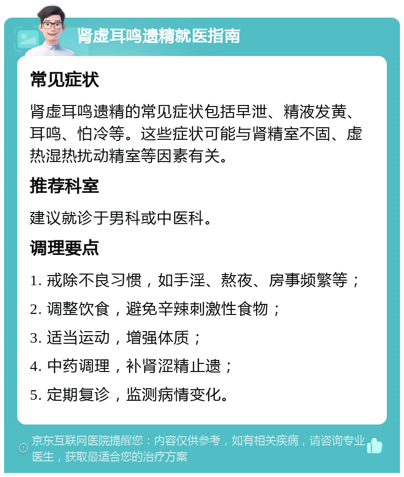 肾虚耳鸣遗精就医指南 常见症状 肾虚耳鸣遗精的常见症状包括早泄、精液发黄、耳鸣、怕冷等。这些症状可能与肾精室不固、虚热湿热扰动精室等因素有关。 推荐科室 建议就诊于男科或中医科。 调理要点 1. 戒除不良习惯，如手淫、熬夜、房事频繁等； 2. 调整饮食，避免辛辣刺激性食物； 3. 适当运动，增强体质； 4. 中药调理，补肾涩精止遗； 5. 定期复诊，监测病情变化。