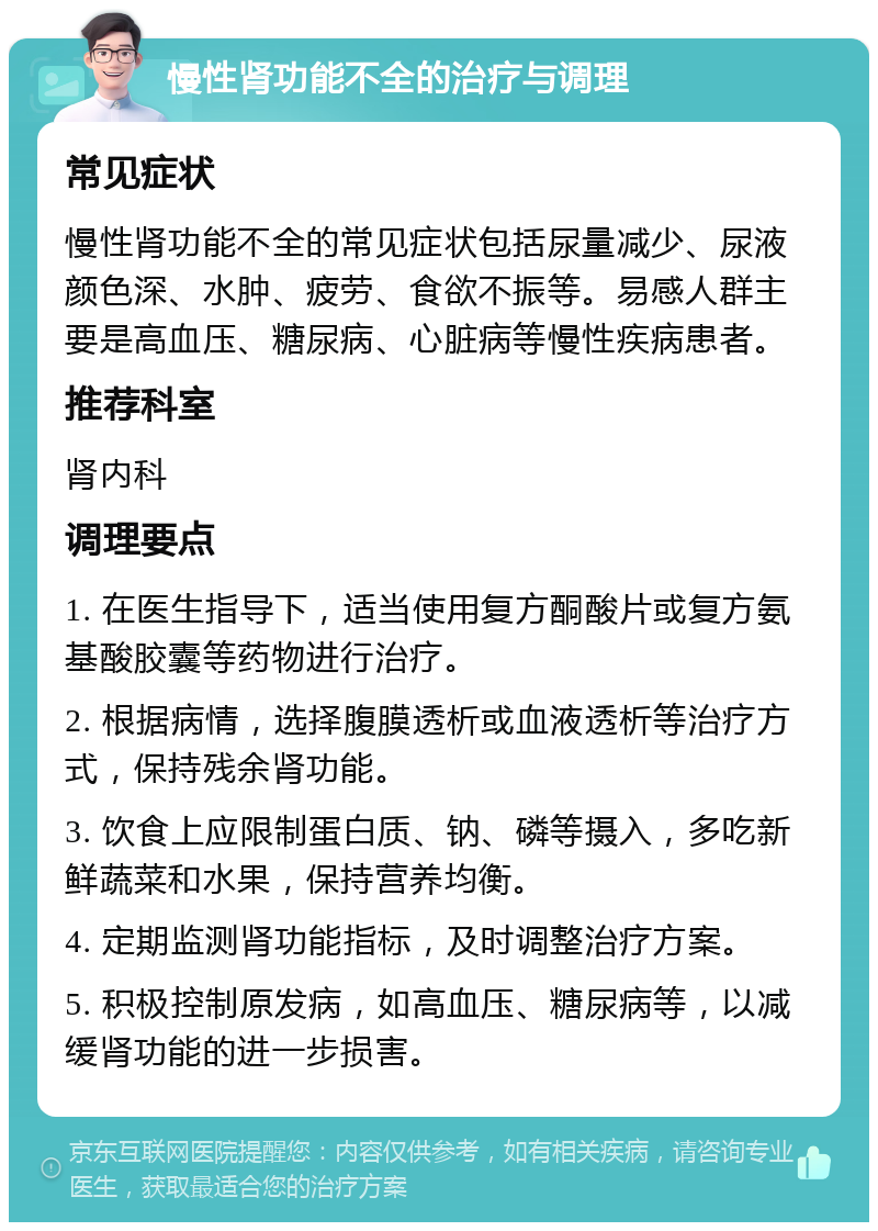 慢性肾功能不全的治疗与调理 常见症状 慢性肾功能不全的常见症状包括尿量减少、尿液颜色深、水肿、疲劳、食欲不振等。易感人群主要是高血压、糖尿病、心脏病等慢性疾病患者。 推荐科室 肾内科 调理要点 1. 在医生指导下，适当使用复方酮酸片或复方氨基酸胶囊等药物进行治疗。 2. 根据病情，选择腹膜透析或血液透析等治疗方式，保持残余肾功能。 3. 饮食上应限制蛋白质、钠、磷等摄入，多吃新鲜蔬菜和水果，保持营养均衡。 4. 定期监测肾功能指标，及时调整治疗方案。 5. 积极控制原发病，如高血压、糖尿病等，以减缓肾功能的进一步损害。