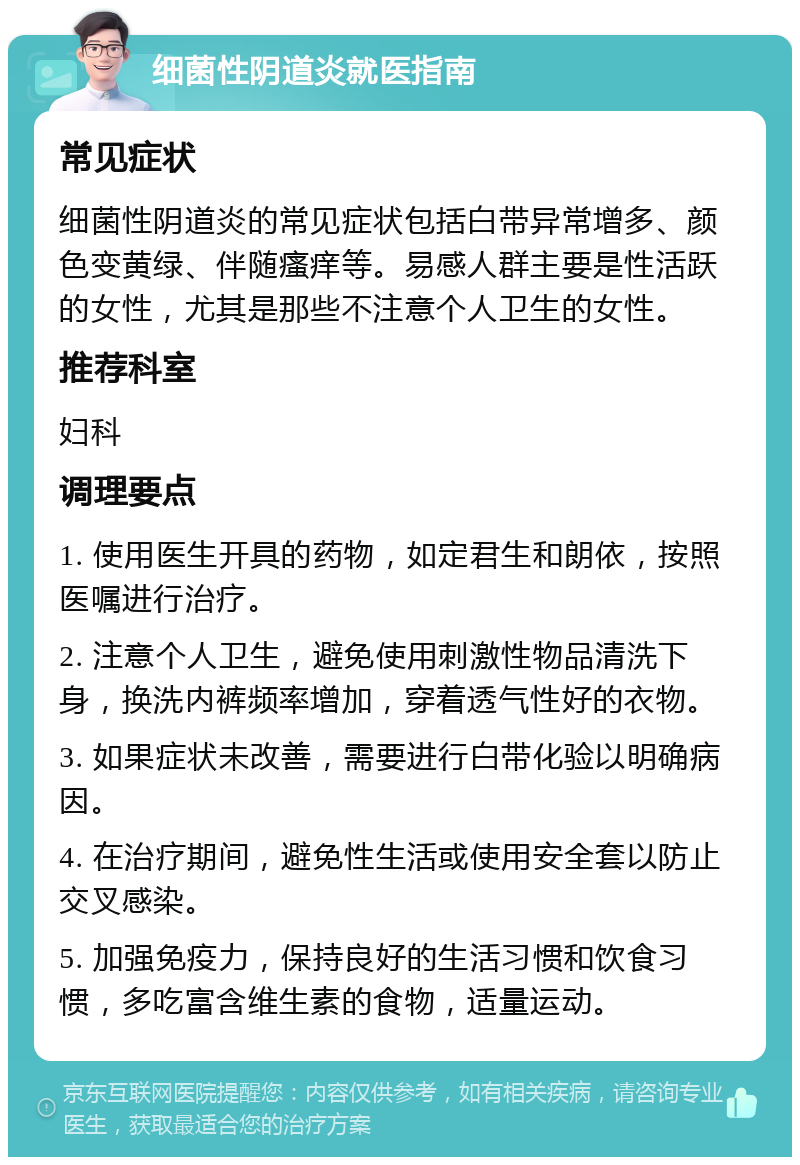 细菌性阴道炎就医指南 常见症状 细菌性阴道炎的常见症状包括白带异常增多、颜色变黄绿、伴随瘙痒等。易感人群主要是性活跃的女性，尤其是那些不注意个人卫生的女性。 推荐科室 妇科 调理要点 1. 使用医生开具的药物，如定君生和朗依，按照医嘱进行治疗。 2. 注意个人卫生，避免使用刺激性物品清洗下身，换洗内裤频率增加，穿着透气性好的衣物。 3. 如果症状未改善，需要进行白带化验以明确病因。 4. 在治疗期间，避免性生活或使用安全套以防止交叉感染。 5. 加强免疫力，保持良好的生活习惯和饮食习惯，多吃富含维生素的食物，适量运动。