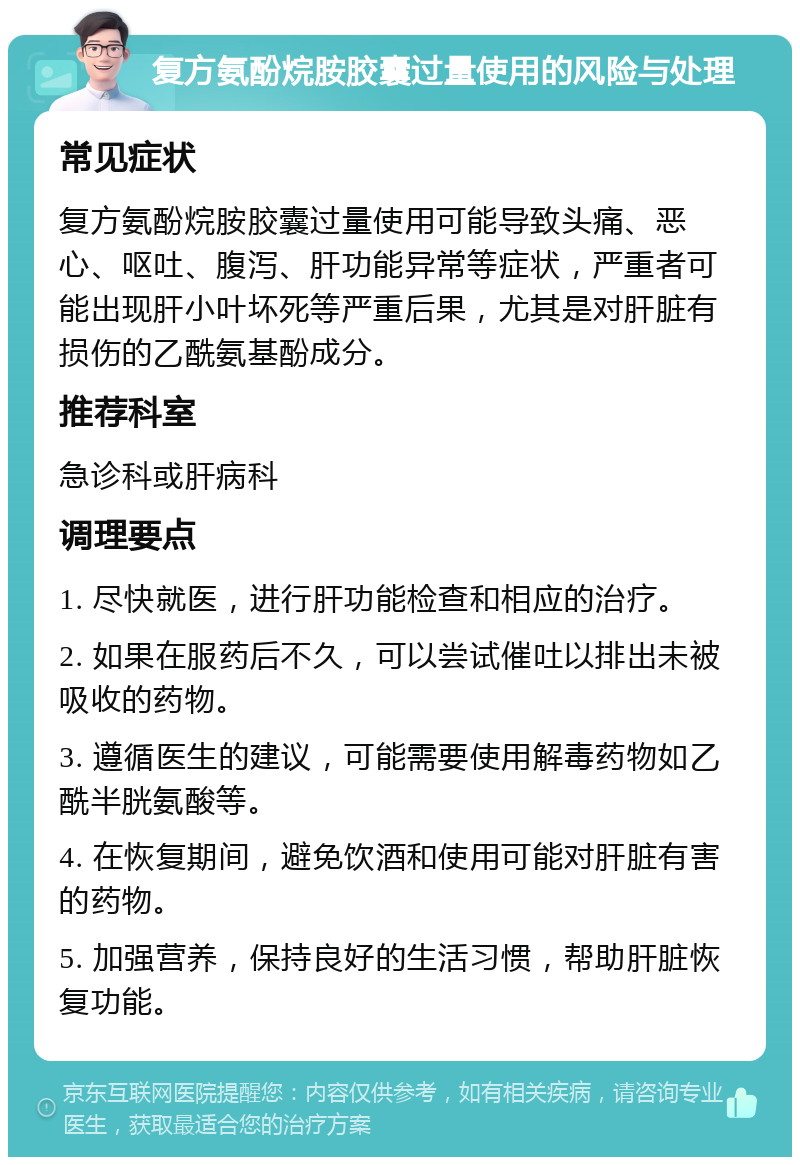 复方氨酚烷胺胶囊过量使用的风险与处理 常见症状 复方氨酚烷胺胶囊过量使用可能导致头痛、恶心、呕吐、腹泻、肝功能异常等症状，严重者可能出现肝小叶坏死等严重后果，尤其是对肝脏有损伤的乙酰氨基酚成分。 推荐科室 急诊科或肝病科 调理要点 1. 尽快就医，进行肝功能检查和相应的治疗。 2. 如果在服药后不久，可以尝试催吐以排出未被吸收的药物。 3. 遵循医生的建议，可能需要使用解毒药物如乙酰半胱氨酸等。 4. 在恢复期间，避免饮酒和使用可能对肝脏有害的药物。 5. 加强营养，保持良好的生活习惯，帮助肝脏恢复功能。