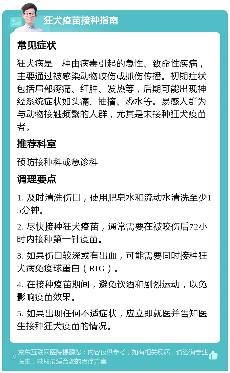 狂犬疫苗接种指南 常见症状 狂犬病是一种由病毒引起的急性、致命性疾病，主要通过被感染动物咬伤或抓伤传播。初期症状包括局部疼痛、红肿、发热等，后期可能出现神经系统症状如头痛、抽搐、恐水等。易感人群为与动物接触频繁的人群，尤其是未接种狂犬疫苗者。 推荐科室 预防接种科或急诊科 调理要点 1. 及时清洗伤口，使用肥皂水和流动水清洗至少15分钟。 2. 尽快接种狂犬疫苗，通常需要在被咬伤后72小时内接种第一针疫苗。 3. 如果伤口较深或有出血，可能需要同时接种狂犬病免疫球蛋白（RIG）。 4. 在接种疫苗期间，避免饮酒和剧烈运动，以免影响疫苗效果。 5. 如果出现任何不适症状，应立即就医并告知医生接种狂犬疫苗的情况。