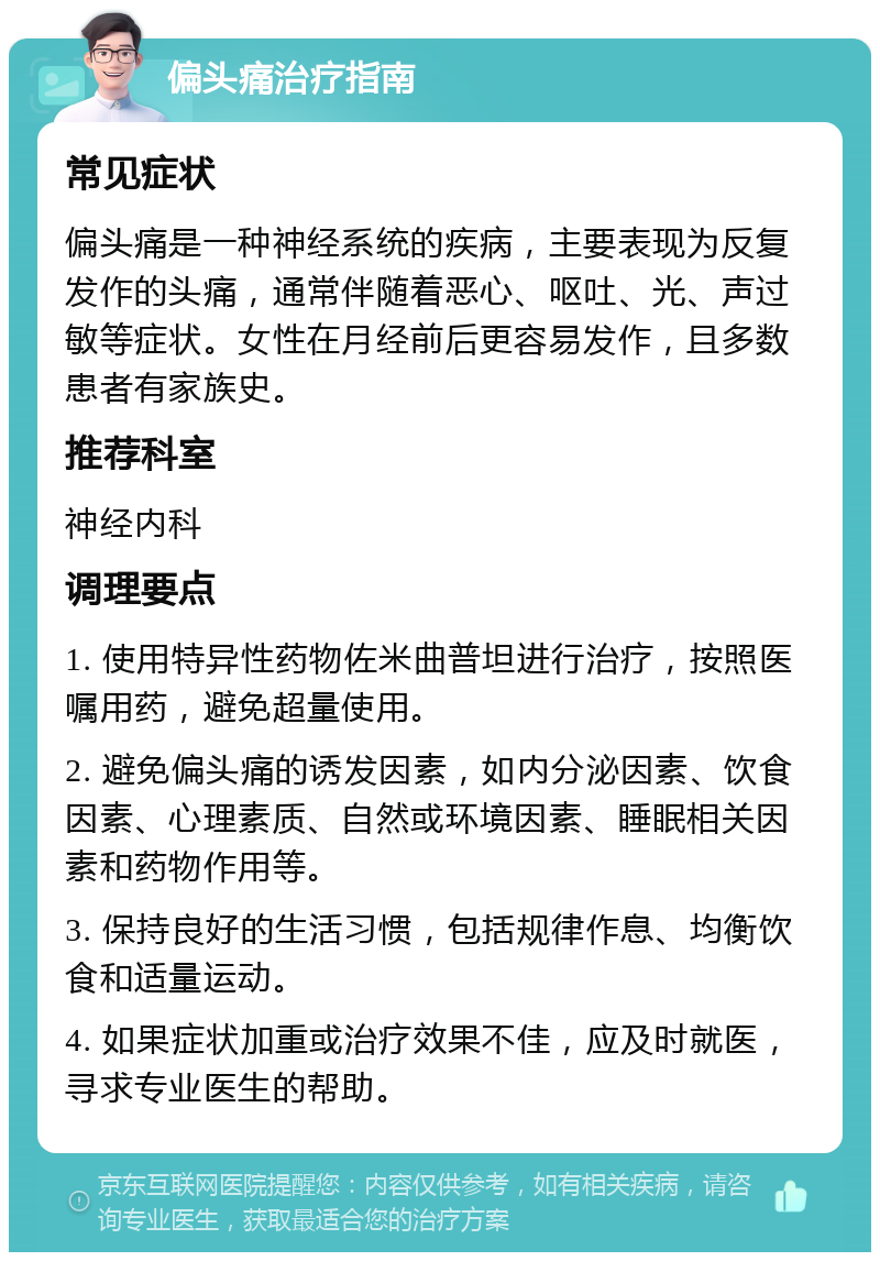 偏头痛治疗指南 常见症状 偏头痛是一种神经系统的疾病，主要表现为反复发作的头痛，通常伴随着恶心、呕吐、光、声过敏等症状。女性在月经前后更容易发作，且多数患者有家族史。 推荐科室 神经内科 调理要点 1. 使用特异性药物佐米曲普坦进行治疗，按照医嘱用药，避免超量使用。 2. 避免偏头痛的诱发因素，如内分泌因素、饮食因素、心理素质、自然或环境因素、睡眠相关因素和药物作用等。 3. 保持良好的生活习惯，包括规律作息、均衡饮食和适量运动。 4. 如果症状加重或治疗效果不佳，应及时就医，寻求专业医生的帮助。