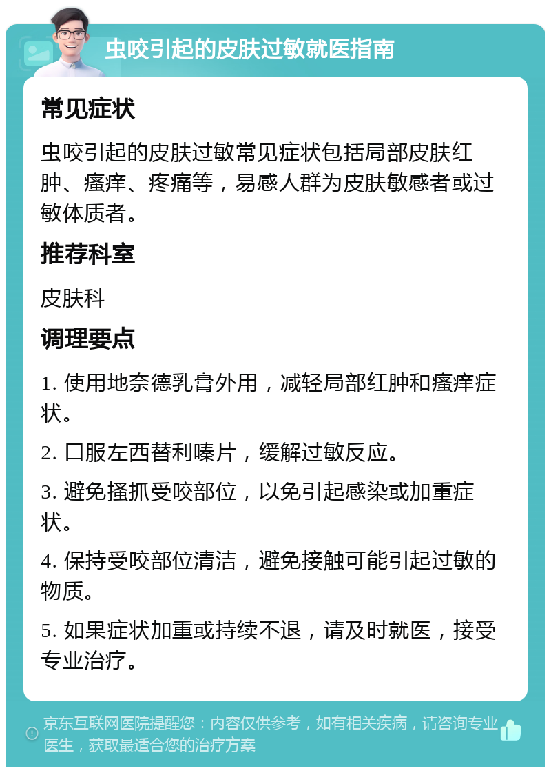 虫咬引起的皮肤过敏就医指南 常见症状 虫咬引起的皮肤过敏常见症状包括局部皮肤红肿、瘙痒、疼痛等，易感人群为皮肤敏感者或过敏体质者。 推荐科室 皮肤科 调理要点 1. 使用地奈德乳膏外用，减轻局部红肿和瘙痒症状。 2. 口服左西替利嗪片，缓解过敏反应。 3. 避免搔抓受咬部位，以免引起感染或加重症状。 4. 保持受咬部位清洁，避免接触可能引起过敏的物质。 5. 如果症状加重或持续不退，请及时就医，接受专业治疗。