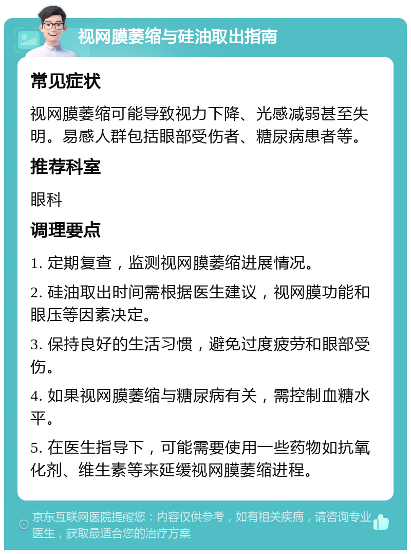 视网膜萎缩与硅油取出指南 常见症状 视网膜萎缩可能导致视力下降、光感减弱甚至失明。易感人群包括眼部受伤者、糖尿病患者等。 推荐科室 眼科 调理要点 1. 定期复查，监测视网膜萎缩进展情况。 2. 硅油取出时间需根据医生建议，视网膜功能和眼压等因素决定。 3. 保持良好的生活习惯，避免过度疲劳和眼部受伤。 4. 如果视网膜萎缩与糖尿病有关，需控制血糖水平。 5. 在医生指导下，可能需要使用一些药物如抗氧化剂、维生素等来延缓视网膜萎缩进程。