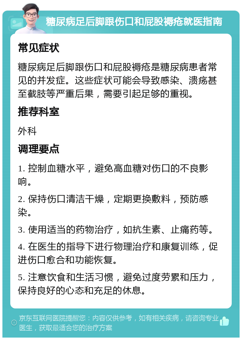 糖尿病足后脚跟伤口和屁股褥疮就医指南 常见症状 糖尿病足后脚跟伤口和屁股褥疮是糖尿病患者常见的并发症。这些症状可能会导致感染、溃疡甚至截肢等严重后果，需要引起足够的重视。 推荐科室 外科 调理要点 1. 控制血糖水平，避免高血糖对伤口的不良影响。 2. 保持伤口清洁干燥，定期更换敷料，预防感染。 3. 使用适当的药物治疗，如抗生素、止痛药等。 4. 在医生的指导下进行物理治疗和康复训练，促进伤口愈合和功能恢复。 5. 注意饮食和生活习惯，避免过度劳累和压力，保持良好的心态和充足的休息。