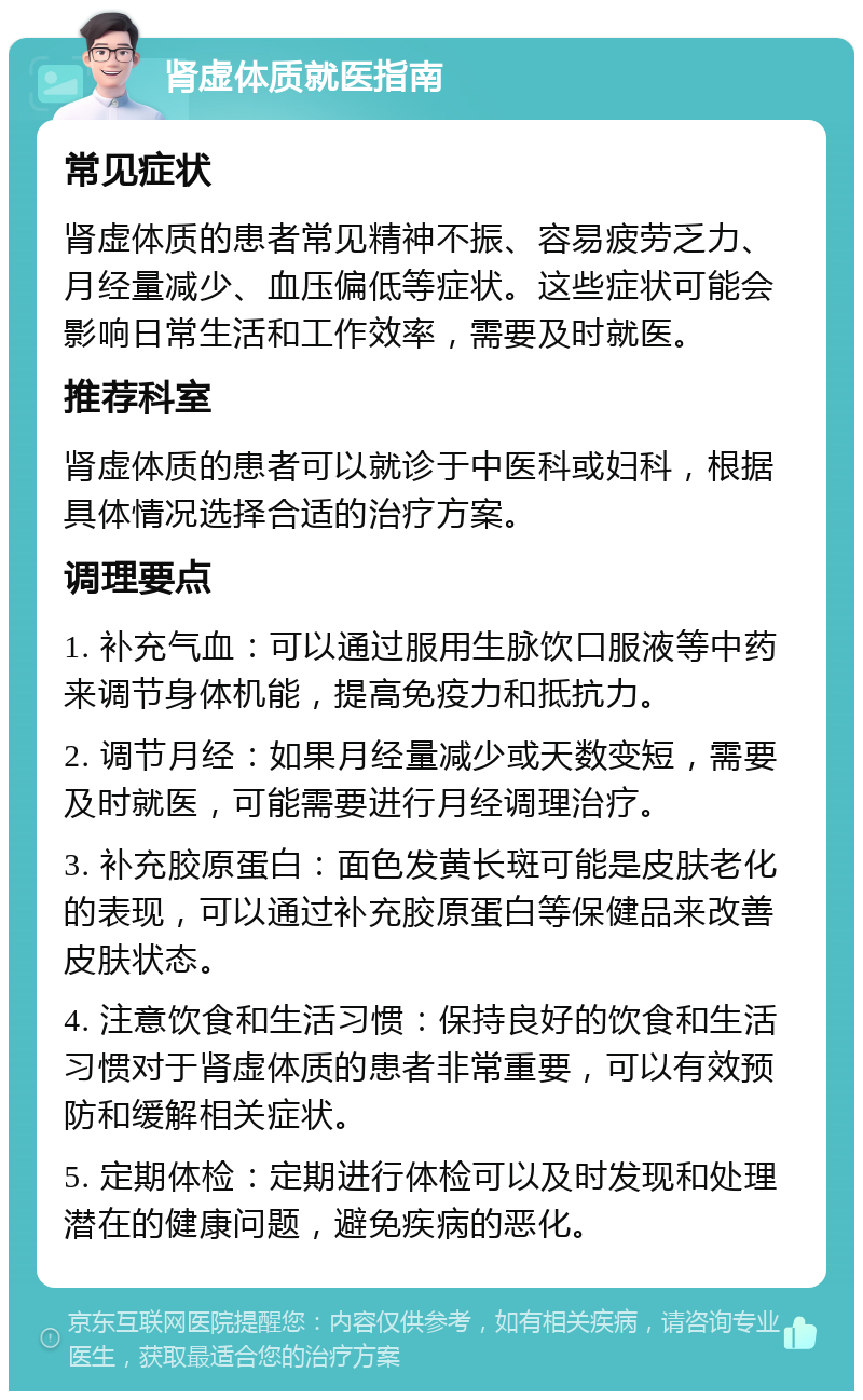 肾虚体质就医指南 常见症状 肾虚体质的患者常见精神不振、容易疲劳乏力、月经量减少、血压偏低等症状。这些症状可能会影响日常生活和工作效率，需要及时就医。 推荐科室 肾虚体质的患者可以就诊于中医科或妇科，根据具体情况选择合适的治疗方案。 调理要点 1. 补充气血：可以通过服用生脉饮口服液等中药来调节身体机能，提高免疫力和抵抗力。 2. 调节月经：如果月经量减少或天数变短，需要及时就医，可能需要进行月经调理治疗。 3. 补充胶原蛋白：面色发黄长斑可能是皮肤老化的表现，可以通过补充胶原蛋白等保健品来改善皮肤状态。 4. 注意饮食和生活习惯：保持良好的饮食和生活习惯对于肾虚体质的患者非常重要，可以有效预防和缓解相关症状。 5. 定期体检：定期进行体检可以及时发现和处理潜在的健康问题，避免疾病的恶化。