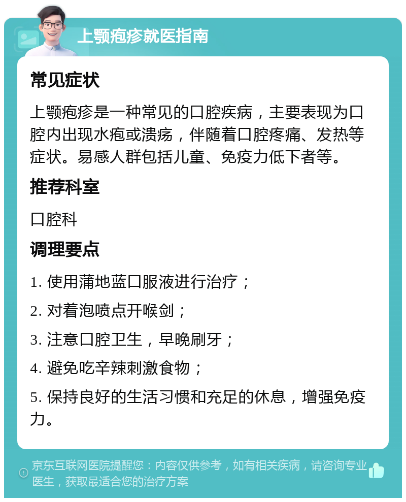 上颚疱疹就医指南 常见症状 上颚疱疹是一种常见的口腔疾病，主要表现为口腔内出现水疱或溃疡，伴随着口腔疼痛、发热等症状。易感人群包括儿童、免疫力低下者等。 推荐科室 口腔科 调理要点 1. 使用蒲地蓝口服液进行治疗； 2. 对着泡喷点开喉剑； 3. 注意口腔卫生，早晚刷牙； 4. 避免吃辛辣刺激食物； 5. 保持良好的生活习惯和充足的休息，增强免疫力。