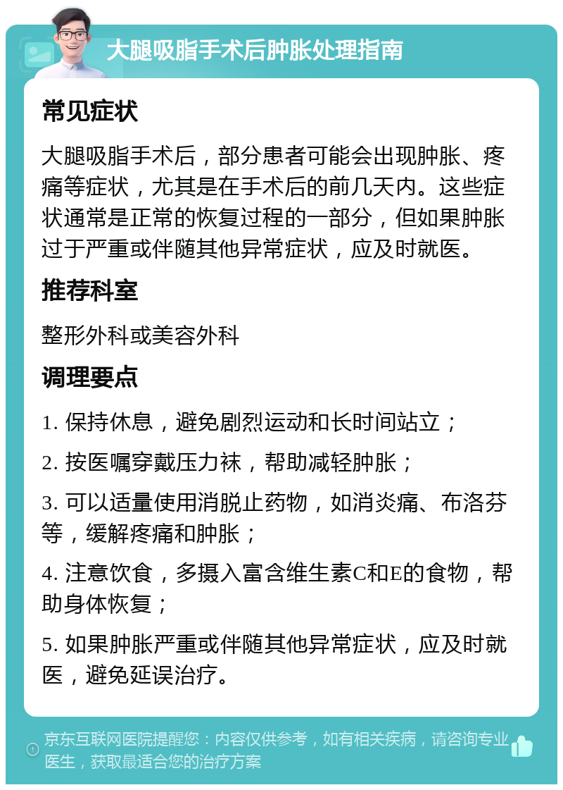 大腿吸脂手术后肿胀处理指南 常见症状 大腿吸脂手术后，部分患者可能会出现肿胀、疼痛等症状，尤其是在手术后的前几天内。这些症状通常是正常的恢复过程的一部分，但如果肿胀过于严重或伴随其他异常症状，应及时就医。 推荐科室 整形外科或美容外科 调理要点 1. 保持休息，避免剧烈运动和长时间站立； 2. 按医嘱穿戴压力袜，帮助减轻肿胀； 3. 可以适量使用消脱止药物，如消炎痛、布洛芬等，缓解疼痛和肿胀； 4. 注意饮食，多摄入富含维生素C和E的食物，帮助身体恢复； 5. 如果肿胀严重或伴随其他异常症状，应及时就医，避免延误治疗。