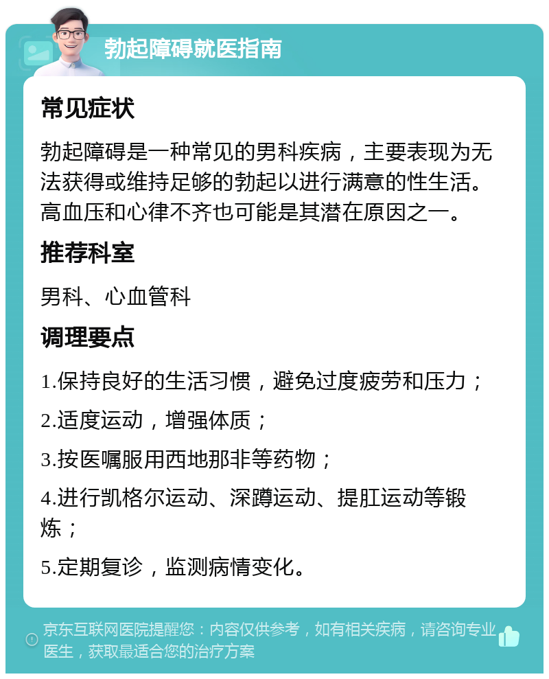 勃起障碍就医指南 常见症状 勃起障碍是一种常见的男科疾病，主要表现为无法获得或维持足够的勃起以进行满意的性生活。高血压和心律不齐也可能是其潜在原因之一。 推荐科室 男科、心血管科 调理要点 1.保持良好的生活习惯，避免过度疲劳和压力； 2.适度运动，增强体质； 3.按医嘱服用西地那非等药物； 4.进行凯格尔运动、深蹲运动、提肛运动等锻炼； 5.定期复诊，监测病情变化。