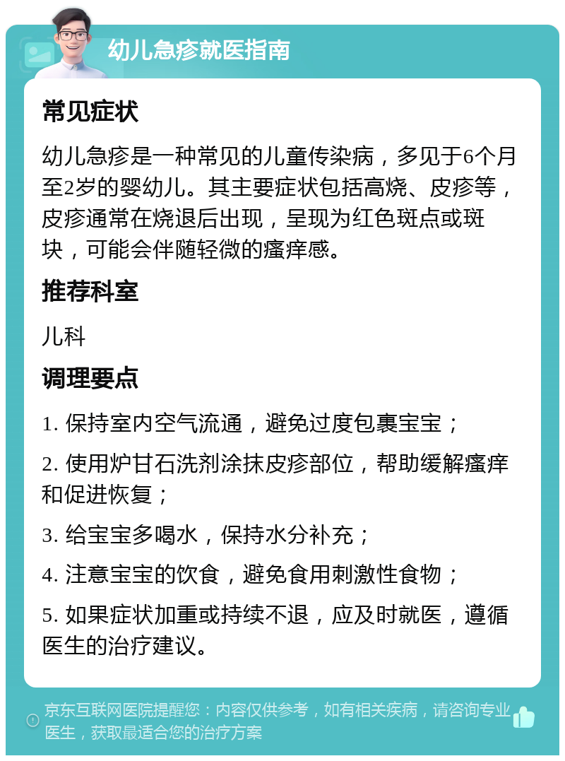 幼儿急疹就医指南 常见症状 幼儿急疹是一种常见的儿童传染病，多见于6个月至2岁的婴幼儿。其主要症状包括高烧、皮疹等，皮疹通常在烧退后出现，呈现为红色斑点或斑块，可能会伴随轻微的瘙痒感。 推荐科室 儿科 调理要点 1. 保持室内空气流通，避免过度包裹宝宝； 2. 使用炉甘石洗剂涂抹皮疹部位，帮助缓解瘙痒和促进恢复； 3. 给宝宝多喝水，保持水分补充； 4. 注意宝宝的饮食，避免食用刺激性食物； 5. 如果症状加重或持续不退，应及时就医，遵循医生的治疗建议。