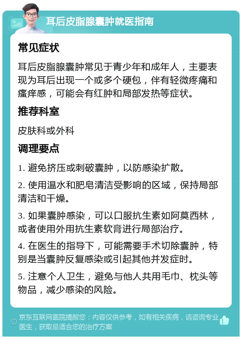 耳后皮脂腺囊肿就医指南 常见症状 耳后皮脂腺囊肿常见于青少年和成年人，主要表现为耳后出现一个或多个硬包，伴有轻微疼痛和瘙痒感，可能会有红肿和局部发热等症状。 推荐科室 皮肤科或外科 调理要点 1. 避免挤压或刺破囊肿，以防感染扩散。 2. 使用温水和肥皂清洁受影响的区域，保持局部清洁和干燥。 3. 如果囊肿感染，可以口服抗生素如阿莫西林，或者使用外用抗生素软膏进行局部治疗。 4. 在医生的指导下，可能需要手术切除囊肿，特别是当囊肿反复感染或引起其他并发症时。 5. 注意个人卫生，避免与他人共用毛巾、枕头等物品，减少感染的风险。