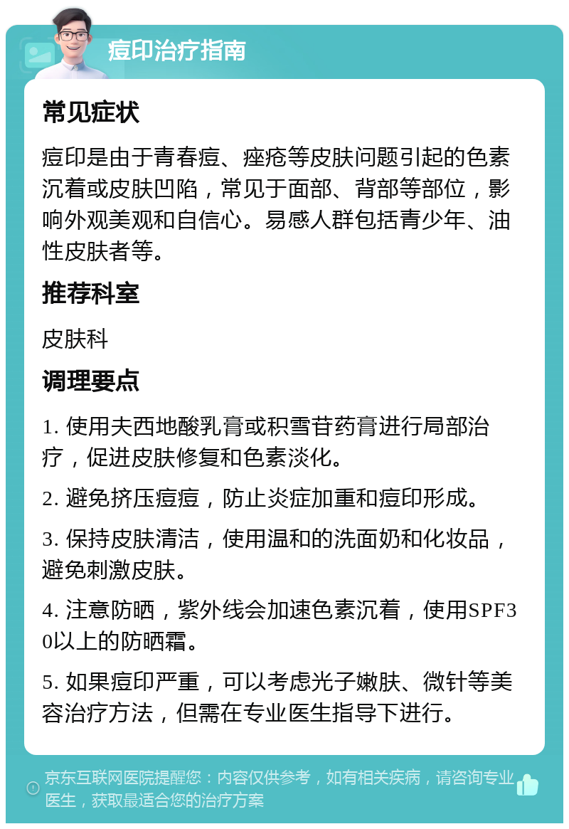 痘印治疗指南 常见症状 痘印是由于青春痘、痤疮等皮肤问题引起的色素沉着或皮肤凹陷，常见于面部、背部等部位，影响外观美观和自信心。易感人群包括青少年、油性皮肤者等。 推荐科室 皮肤科 调理要点 1. 使用夫西地酸乳膏或积雪苷药膏进行局部治疗，促进皮肤修复和色素淡化。 2. 避免挤压痘痘，防止炎症加重和痘印形成。 3. 保持皮肤清洁，使用温和的洗面奶和化妆品，避免刺激皮肤。 4. 注意防晒，紫外线会加速色素沉着，使用SPF30以上的防晒霜。 5. 如果痘印严重，可以考虑光子嫩肤、微针等美容治疗方法，但需在专业医生指导下进行。