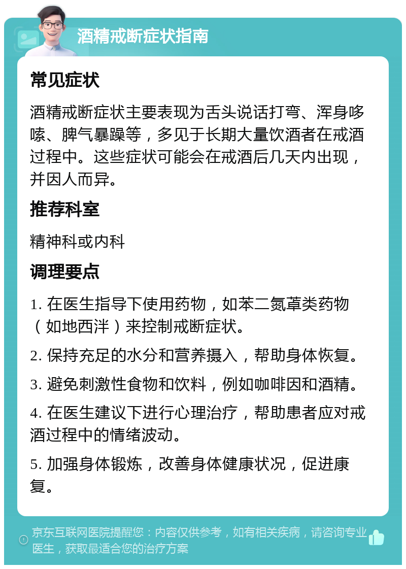 酒精戒断症状指南 常见症状 酒精戒断症状主要表现为舌头说话打弯、浑身哆嗦、脾气暴躁等，多见于长期大量饮酒者在戒酒过程中。这些症状可能会在戒酒后几天内出现，并因人而异。 推荐科室 精神科或内科 调理要点 1. 在医生指导下使用药物，如苯二氮䓬类药物（如地西泮）来控制戒断症状。 2. 保持充足的水分和营养摄入，帮助身体恢复。 3. 避免刺激性食物和饮料，例如咖啡因和酒精。 4. 在医生建议下进行心理治疗，帮助患者应对戒酒过程中的情绪波动。 5. 加强身体锻炼，改善身体健康状况，促进康复。