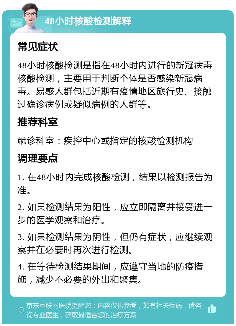 48小时核酸检测解释 常见症状 48小时核酸检测是指在48小时内进行的新冠病毒核酸检测，主要用于判断个体是否感染新冠病毒。易感人群包括近期有疫情地区旅行史、接触过确诊病例或疑似病例的人群等。 推荐科室 就诊科室：疾控中心或指定的核酸检测机构 调理要点 1. 在48小时内完成核酸检测，结果以检测报告为准。 2. 如果检测结果为阳性，应立即隔离并接受进一步的医学观察和治疗。 3. 如果检测结果为阴性，但仍有症状，应继续观察并在必要时再次进行检测。 4. 在等待检测结果期间，应遵守当地的防疫措施，减少不必要的外出和聚集。