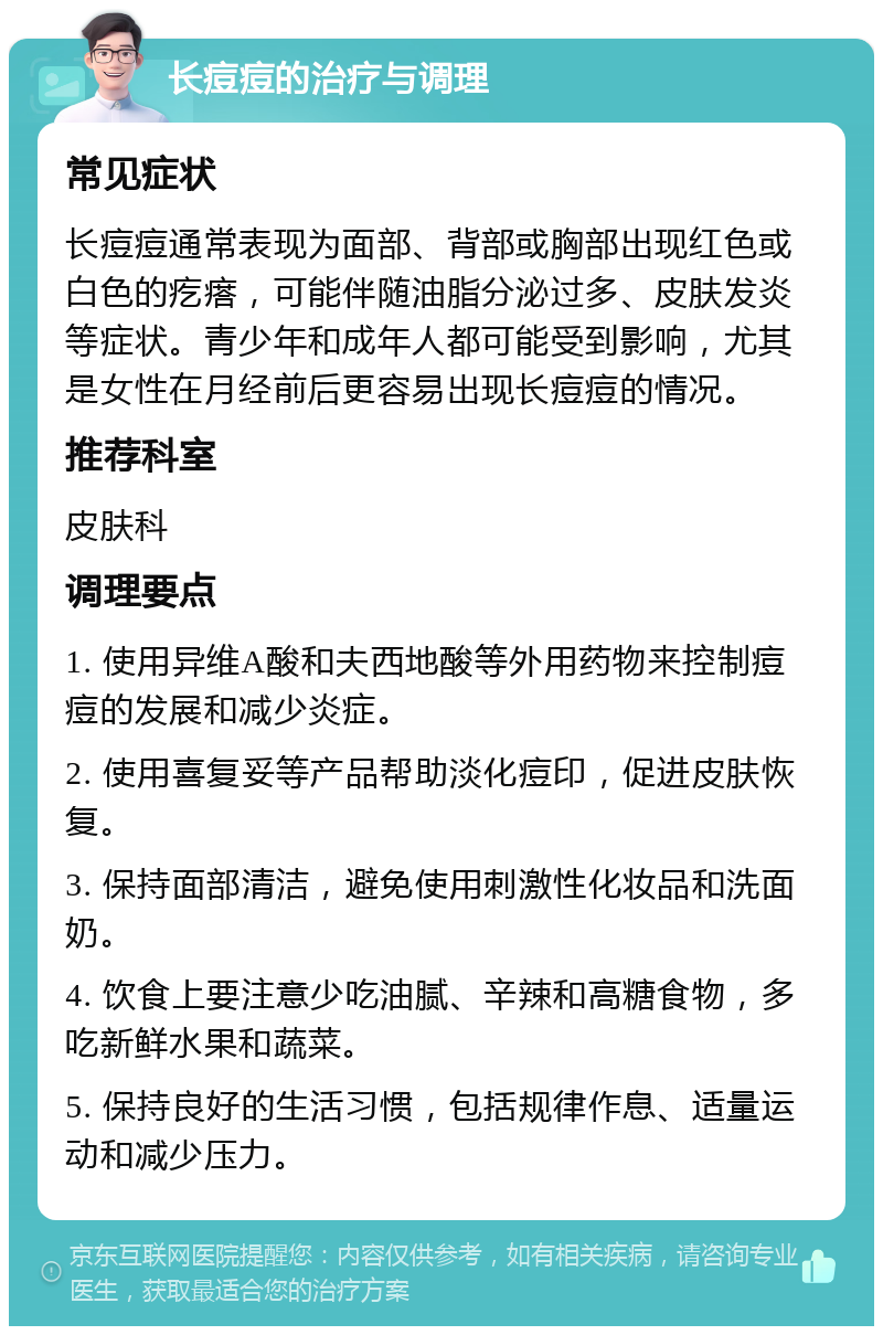 长痘痘的治疗与调理 常见症状 长痘痘通常表现为面部、背部或胸部出现红色或白色的疙瘩，可能伴随油脂分泌过多、皮肤发炎等症状。青少年和成年人都可能受到影响，尤其是女性在月经前后更容易出现长痘痘的情况。 推荐科室 皮肤科 调理要点 1. 使用异维A酸和夫西地酸等外用药物来控制痘痘的发展和减少炎症。 2. 使用喜复妥等产品帮助淡化痘印，促进皮肤恢复。 3. 保持面部清洁，避免使用刺激性化妆品和洗面奶。 4. 饮食上要注意少吃油腻、辛辣和高糖食物，多吃新鲜水果和蔬菜。 5. 保持良好的生活习惯，包括规律作息、适量运动和减少压力。