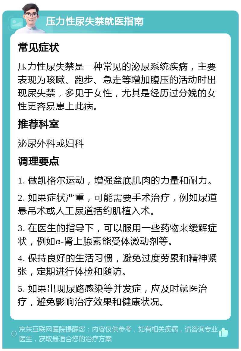 压力性尿失禁就医指南 常见症状 压力性尿失禁是一种常见的泌尿系统疾病，主要表现为咳嗽、跑步、急走等增加腹压的活动时出现尿失禁，多见于女性，尤其是经历过分娩的女性更容易患上此病。 推荐科室 泌尿外科或妇科 调理要点 1. 做凯格尔运动，增强盆底肌肉的力量和耐力。 2. 如果症状严重，可能需要手术治疗，例如尿道悬吊术或人工尿道括约肌植入术。 3. 在医生的指导下，可以服用一些药物来缓解症状，例如α-肾上腺素能受体激动剂等。 4. 保持良好的生活习惯，避免过度劳累和精神紧张，定期进行体检和随访。 5. 如果出现尿路感染等并发症，应及时就医治疗，避免影响治疗效果和健康状况。