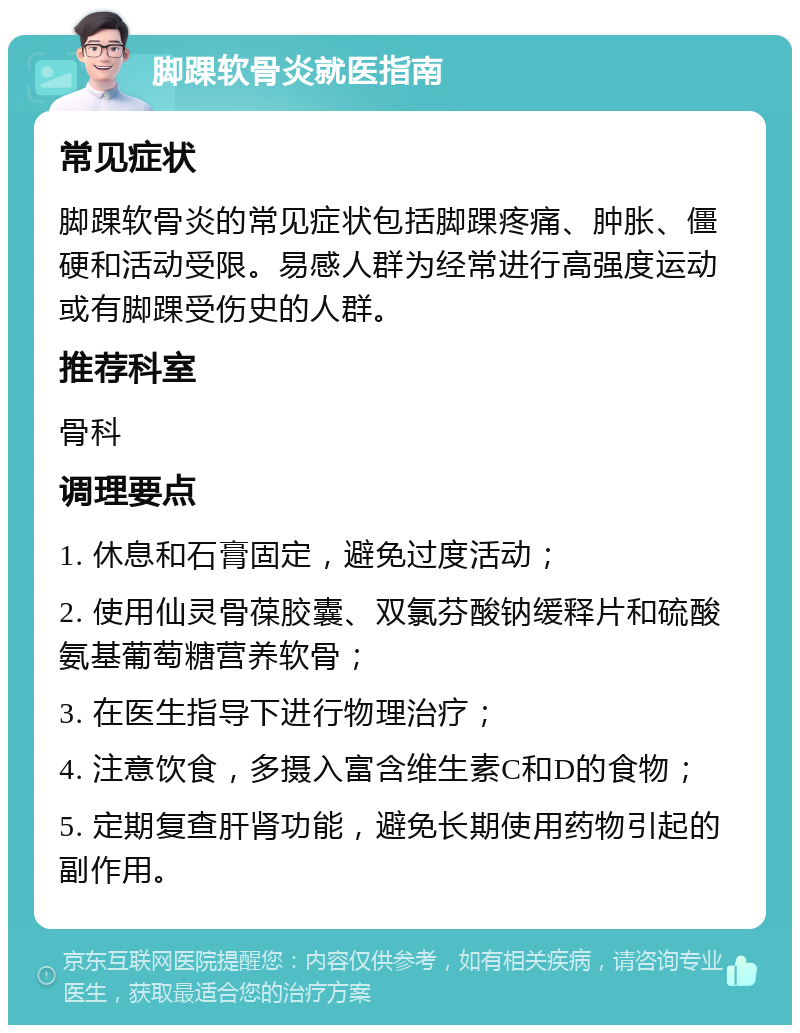 脚踝软骨炎就医指南 常见症状 脚踝软骨炎的常见症状包括脚踝疼痛、肿胀、僵硬和活动受限。易感人群为经常进行高强度运动或有脚踝受伤史的人群。 推荐科室 骨科 调理要点 1. 休息和石膏固定，避免过度活动； 2. 使用仙灵骨葆胶囊、双氯芬酸钠缓释片和硫酸氨基葡萄糖营养软骨； 3. 在医生指导下进行物理治疗； 4. 注意饮食，多摄入富含维生素C和D的食物； 5. 定期复查肝肾功能，避免长期使用药物引起的副作用。